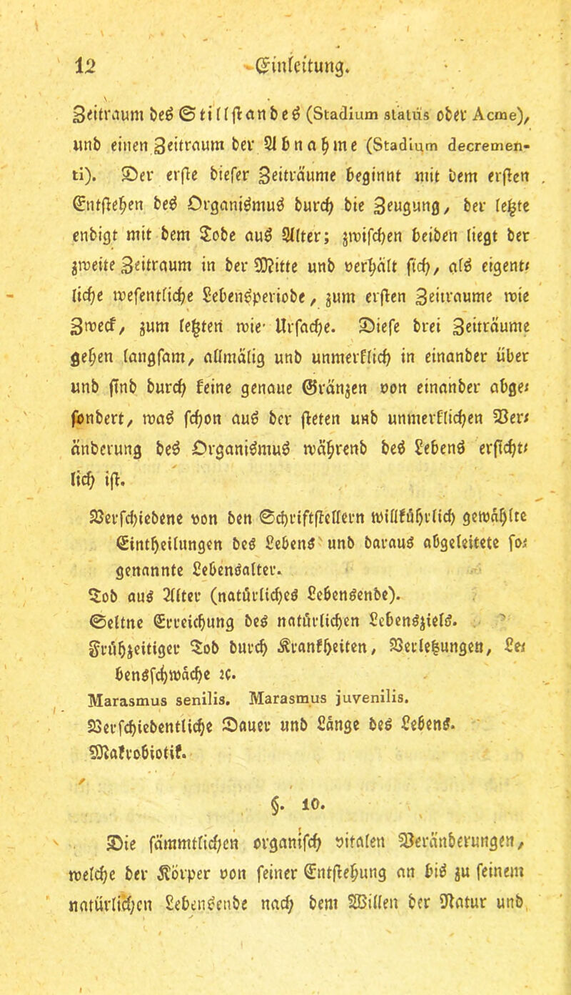 12 -»-(Jinreitung. 3<itrinim Öcö ©tiüjlanbe^ (Stadium sl’alüs ofciv Acme), unb einen Seitrctum bev 2l6na^ine (Stadium decremeu- ti). ©er eifie biefer Beiträume beginnt mit bem erjicn 0itfle^en be^ Orgeiniömuö burc^ bie Beugung ^ ber teilte enbigt mit bem 2obe auö 2((ter; jmifc^en beiben liegt ber gmeite B^ittaum in ber S0?itte unb »erhält ftc^, <if^ eigent» (ic^e mefentfic^e Seben^periobe, jum erflen Bfitt’uume mie Bweef/ gum leisten wie- Urfa(^e. ©iefe brei gc^en tangfam, nllmälig unb unmerflicb in einanber über imb finb burc(> beine genaue ©rängen oon einanber abge< fbnbert, maö fefjon auö ber j^eten unb unmerblic^en 23er/ änberung be^ Organiömuö ivä^renb be^ Sebenö erficht/ lic^ ifb. 23crfd)icbene «on ben 0d)rtftfbellcrn wiflfi5f)i’licb gctün^ltc Sirttbeilungen beö ßebenö'unb bavauö abgeleitete fw genannte Sebendalteiv 5ob au^ 2(ltcr (natärtidjeö ßebcnöcnbe). 0eltnc CErrciebung beö natörlicben Scben^jieliJ. . grübi«il<9«‘'‘ ^ranfbeiten / 23ei’le|ungen, Uw benöfcbwäcb^ Marasmus senilis. Marasmus juvenilis. SSerfebiebentUebe ©auev unb Sänge beö Sebent. 59^afvo6iotif. §• ©ie fämmtlid;cn organlfcb »italen 23eränberungen, tnelcbe ber Äbrper oon feiner €nt(iebung an bii^ ju feinem natürliH;cn Seben^enbe nacl; bem SBillen ber 9latur unb, ✓