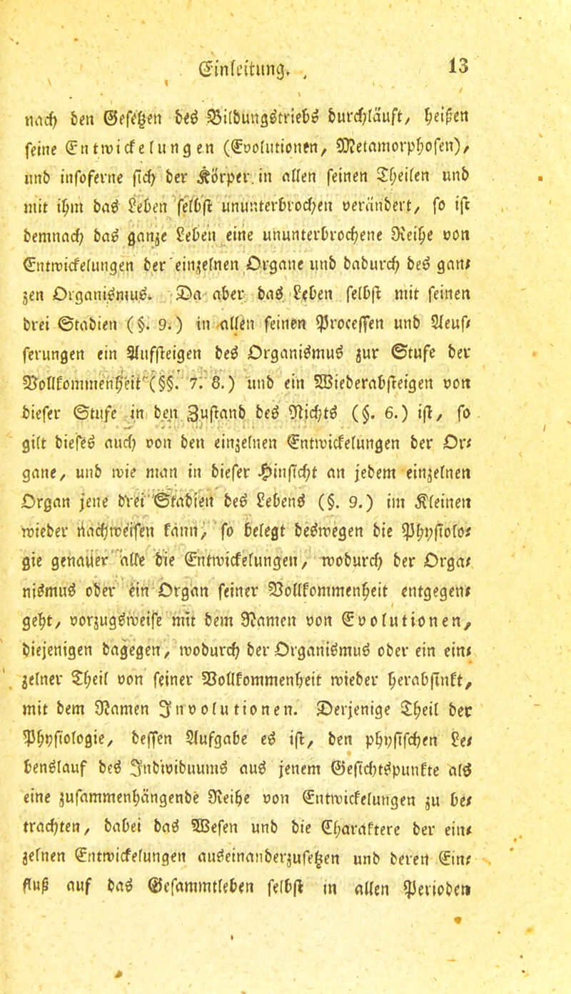 nnc() {)«t; SSilÖuug^mct)^ burcf^Iäuft/ l;ei^en feilte ^titrotcfefungen (<£t)o(iitt(jnfn, CO?etamorpf)ofen)/ imb tnfofente fi»^ bcr Körper, in nUen feinen Sf;ei(en unb mit i^m bn^ Jeben feI6(l ununterbrorf;en nerniibert/ fö ift bemnnc^ bn^ ßnn^e Seben eine ununterbroi^ene Diei^e ooti €ntrDtcfe(ungen bet 'einjjefnen Crgmic iinb bnburcb be^ gani jen Drgani^mu^ ©n ober iai 2(her\ felbjl: mit feinen brci ©tabien (§. 9.) in-nUen feinen ^roceffen unb 5leufr fcrungen ein Siuffieigen beö Organi^muö jur ©tufe bev 9}eflfömmenb'eit'”{^§. 7'.'8.) iinb ein 5SBiebernb(leigen non biefer ©tnfe irti ben Olicbtö (§. 6.) ij}, fo gi(t biefeö nud) con ben einjefnen €ntmicfefungen ber Div gnnc/ unb ivie man in biefer ^inficfit an jebem ein^efnen Organ jene bvei©tabien be^ Sebent (§. 9.) im ^feinen mieber liacbtreifen fdnnrfo be^megen bic gie genmiera(Te bie Sntmicfefungen, woburcf> ber Crgat ni^mn^ ober' ein Organ feiner 55oüfommenbeit entgegen# gebt, oorjug^föeife mit bem 9?amen ron €noiutionen, biejenigen bagegen/moburi^; ber Organi^muö ober ein ein# jelner SSoilfommenbeit mieber mit bem 9?amen ^noofutionen. derjenige Slb^it ber ^bPfiofogie/ beffcn Slufgabc e^ i(i, ben p^pfifcben 2et ben^Iauf be^ Snb'mibuumö au^ jenem ©e(id}t^pun6te af^ eine jufammenbängenbc Sveibe non €ntmicfe[ungen ju be# tracijten, babei ba^ 5Befen unb bie €f;araftere ber ein# jefnen Sntmicfefungen au^einanberjufe^en unb berert ®in# fiup auf ba^ ©cfammtfeben fefbfl m aUen ^eviobeti