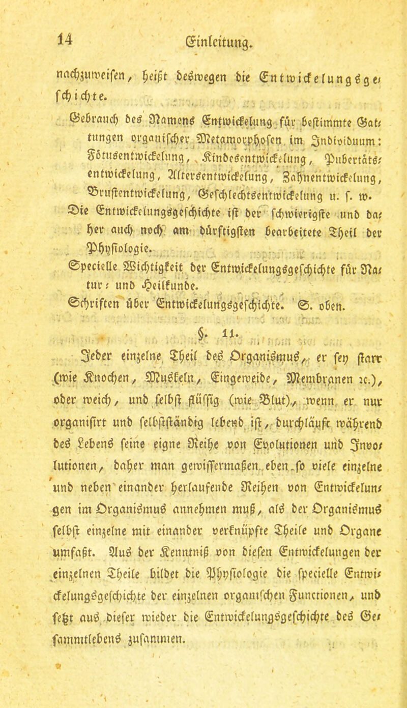 nnc^jimietfen, be^iregen bie Entivicfefung^ge/ 4, ©ebrnuef) beä (gntwiefetung Juv Seftimmte @Qt< tungen Qi’ganif(f)ce ^Dictgmoip.b.pfcn, im, Snbioibuum: S6tuöentmicfe(ung',, ^mbföentÄ^ ^nbmhtß! enfmicteiung, 2lftcvöcnfmtcfcruhg, Sö^nentmiefeiung, ^niflcntmicfefung, ©efcbiecbf^entmtcfcfinig u. f. ». JÖie Sn(micfc{ung^gcf(^icbtc ift ber fcbmicrigjte ,«nb ba; and) nocbi^ gm' böi’ftig|len bcgebeitctc bei* ^bpfioiogie. ' ' -•*•■. ©pccieae SBIcf^tigfcit ba* Sntmicfelungögefcbic^tc föe 37a; tue; unb .^«ilfunbe. ©djelftcn'öbce Sntmicfelun'gggcfcii'tcli'tc. '©. oben. I i t. §. 11. . ; ;vi;i 3eber einjclne, ?§eil boö Crg<i;n{^rnu^^.; ev fep (larr (mic Änocl^en, SKu^leln/, €ingemeibe, !9?;em6v,anen ic.), ober meid), unb fe(b|^ |!üf|tg (mie JBlut),, :menn er nur organiltrt unb fe(bfijl:änbig lebenb tjil/; burd(;Iä'nf< mä^renb beö Sebent feine eigne Dtei^e oon j£o,olutionen unb 3noot lutionen^ bn^er mnn gemiffermapen.,eben..fo oiele einzelne unb neben einanber f>crliiufenbe Üvei^en non Sntmitfelun# gen im Crgnni^muö nnne^men mu^, old ber Drgnni^muö felbjl: einjclnc mit einnnber oerbniipftc ll^eife unb Organe umfaßt. 5(u^ ber .^enntnip obn biefen 0itmicfelungen ber ^cinjelnen Sl;eile b.ilbet bie ^l;pftologie bie fpecielle Sntmi; cfelung^gefd^icbte ber einzelnen orgmnfdjen 5n«ctionen^ unb fe^t auö biefer mieber bie ^ntmicfe(ung^gefc^id?te beö ©e/ fammtlebenö äufammen. I . y