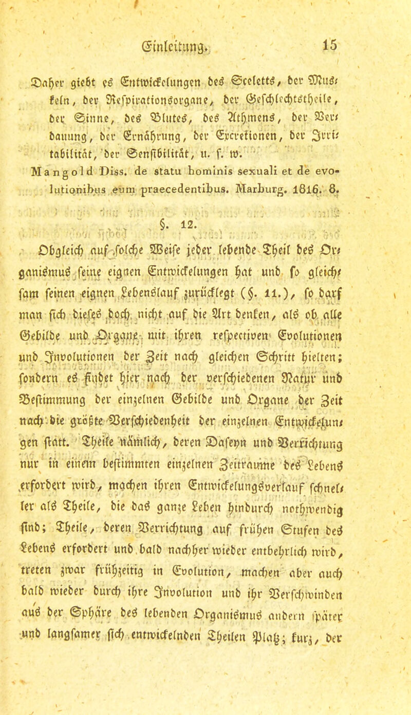 f ©(nleitunäv 15 5)n^ci' gic6t fg Sntwi’cfcfimgen 5c^ 0cc(cttö, fcci* fein, bcv Svefpii’ationöofgane, bcv ÖJefc^Iec^t^t^eile, tici: ^inne, öeö QMiitCjJ, J)e^ 2It^mcnö, beu 93e,i*j baimng, bcv Sena^ning, bei’ Svcvelioncn, bev tabiUtnt, bei* ©enfibilitnt, «. f. W. ' Mangold Diss. de statu hominis sexual! et de evo- lutionibus eum praecedentibus. Marburg. l8l6. 8. ■ ' ^ , 5. 12. , Dbgldcb nuf ,fo((be 535eifc jebev lebetibc ^^cil beö Oxf grtni^nmö feine eignen Snttri^elungen ^at unb fi> gleicb^ fam feinen-eignen ,;Se6en^Inuf jurücflegt ($. ii.), fo bgrf man ftcb tiefet ,bocb, ,nid)t auf bie 5Irt benfen, alö ob.alle ©ebilbe unb J^rggjje-. mit: i^ren refpectioen- ®uoIutione_tt unb 3r,n»t>fndonen ,ber 3dt nac^ gleichen ©c{;ritt Rieften; i-vO/r fonbern e^ fiibet ^iep nac^ ber oerfebi^^ft^«« 9?afuv ünb 5ße(limmung bev einjeincn ©ebilbe unb Organe ber 3dt nacb'.bic größte föerfebieben^eit ber einzelnen, gnt^jfcfel^nt gen flatt. Steife ■ni*imli(b, beren 55afepn unb S3errtcbrung nur in einem beflinimten einzelnen 3eit‘'rttmie beö Sebent ^erforbert'mirb;, mgeben i^ren Sntmicfelung^oertauf fcbnel# ler afö 2beife, bie baö ganje Jeben btnburcb notb.ruenbig ftnb; ^eik, beren SBerrirfjtung auf früben ©tufen be^ ?ebenö erforbert unb balb naebber lieber entbebrlid) mirb, treten jnoar fvübjeitig in (goolution, madKn aber auch balb mieber bureb ihre Snuolution unb ibr 23erfd;minben auö ber ©pbäre beö lebenben Organi^muö aiibeni i'parer unb Iangfame.r jt«b «ntmicfelnben 2:beilen twi, ber