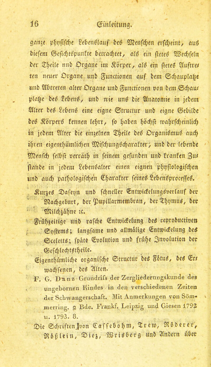 gnnje ^efceii^rauf beö SiKenfc^ert crfd^eint, auö feiefcm ©eftc^t^punfte havact)tet/ nlö ein (lete^ 5Becf)fe(n Jev Spelte mib Organe im Körper, al^ ein fleteö 5(uftre/ ten neuer Organe unb JJunctionen auf bem ©d;aupta^e unb 2Ibtretcn alter Organe unb Functionen von bem ©c^am pla^e be^ ?eben^> unb mie un^ bie Sindtomie in jebem S/Iter beö Sebenö eine eigne- ©tructur unb eigne ©ebilbe be^ ^brper^ fennen te^rt, fo ^aben ma^rfc^einiic^^ in jebem Sfiter bie einjefnen Z^tWt be^ Organiömu^ au^^ i^ren eigentijüm(irf)en 9)?ifrf)ungörf>araf'ter; unb ber febenbc S0?enfcf> fetbfi uerrät^ in feinem gefunben unb franfen 3«^ flahbe in jebem Lebensalter einen eignen p:^pfIoIogifc^ett tmb aud) patfologifc^en S^arafter feines SebenSproceffeS. . .^urjeS ©afepn unb fcbnctlei* (Entwicfcfung^oertanf bet* '' g^ocbgcbuvt, bcv Pupillarmembran, ber^bi;wus, ber ■ ’ ’ ?D^{ld)ia5ne K. ' FtöbS«iti9« «rib rafcbe Sntmidelung bcS ceprobuctioeit ; . ©pffemS; langfame unb «amalige entmicfelung bc« ©celettö; fpäte Suolution unb fröb« Surolution ber ©efcblecbtSt^eUe. 0gcntbömli(be organifcbe ©tructur beS FbtuS, bes ©•/ tracbfenen, bcS eilten. F. G. D'anz Grundrifs der Zergliederungskunde des > imcfebornen Kindes in den verschiedenen Zeiten D der Schwangerschaft. Mit Anmerkungen von Söm- merrlng. 2 Bde. Frankf, Leipzig und Giesen 1792 u. 1793. 8. ©ie ©dH'iftcnJxVon Caffcbbbm, ^rem, Svöbercr, SvbOUin, ^Öiej, SSriöbcrg unb 2lnbcrn öber