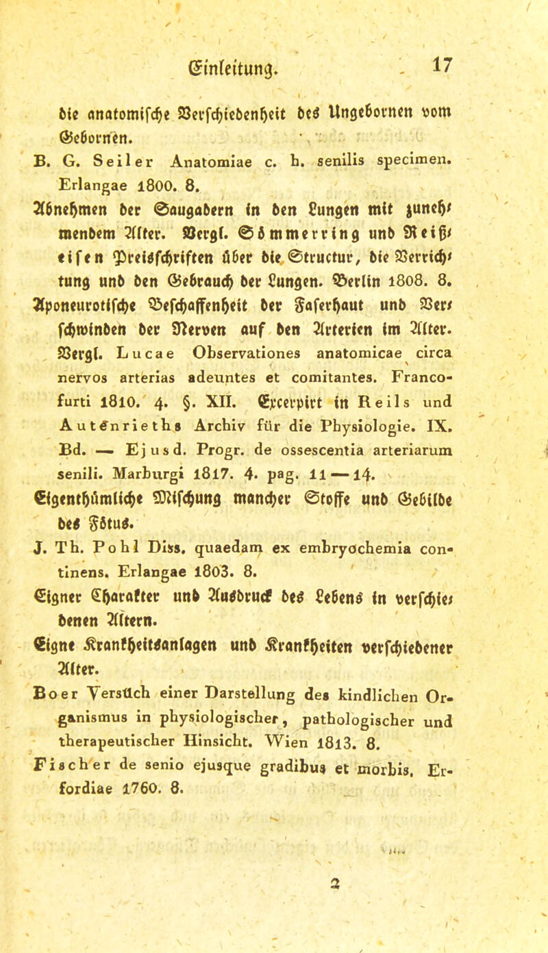 6(c «natomifc^e S8n’fc^ic6en5eit Ungc6oi'n«n \jom @c6orncn. B. G. Seiler Anatomlae c. h. senilis specimen. Erlangae l800. 8. ^6ne5men 5er 0au0a5ertt in 5en Sungen mit |unc5^ menbem 2Utei*. SSergi. 0dmmerring un5 eifen ^reiift^riften Ö6er 6ie,0tructur, 5ic 23emc^< tung un5 5en ®e6rau<^ 5er Cungen. Berlin i8o8. 8. 3iponeurotif(^e Q^ef^offen^eit 5er ^afev^aut un5 S3er/ fc^minben 5er Slerven auf 5en Arterien im 2((ter. SJergi» Lucae Observationes anatomicae circa nervös artisrlas adeuntes et comitantes. Franco- furti l8lO. 4. §. XII. (Ej^CCl’pirt in Reils und Auttfnrleths Archiv für die Physiologie. IX. Bd. — Ejusd. Progr. de ossescentia arteriarum senili. Marburg» l8l7. 4- pag. 11 —14. iSigent^ämlic^e ^ifc^ung mancher 0to(fe unb (^ebilbe be< $6tud. J. Th. Pohl Diss. quaedam ex embryöchemia con- tinens. Erlangae l803. 8. Eigner ^^oi^A^ter unb 2(u^5ru(f 5e^ Sebent in perfekte; benen 3(itern. Signe ^ranf^eit^aniagen unb ^ranf^eiten t>erfcf)iebener 2ilter. Bo er Yersüch einer Darstellung des kindlichen Or- ganismus in physiologischer, pathologischer und therapeutischer Hinsicht. Wien l8l3. 8. Fischer de senio ejusque gradibu« et morbis. Er- fordiae 1760. 8. 2