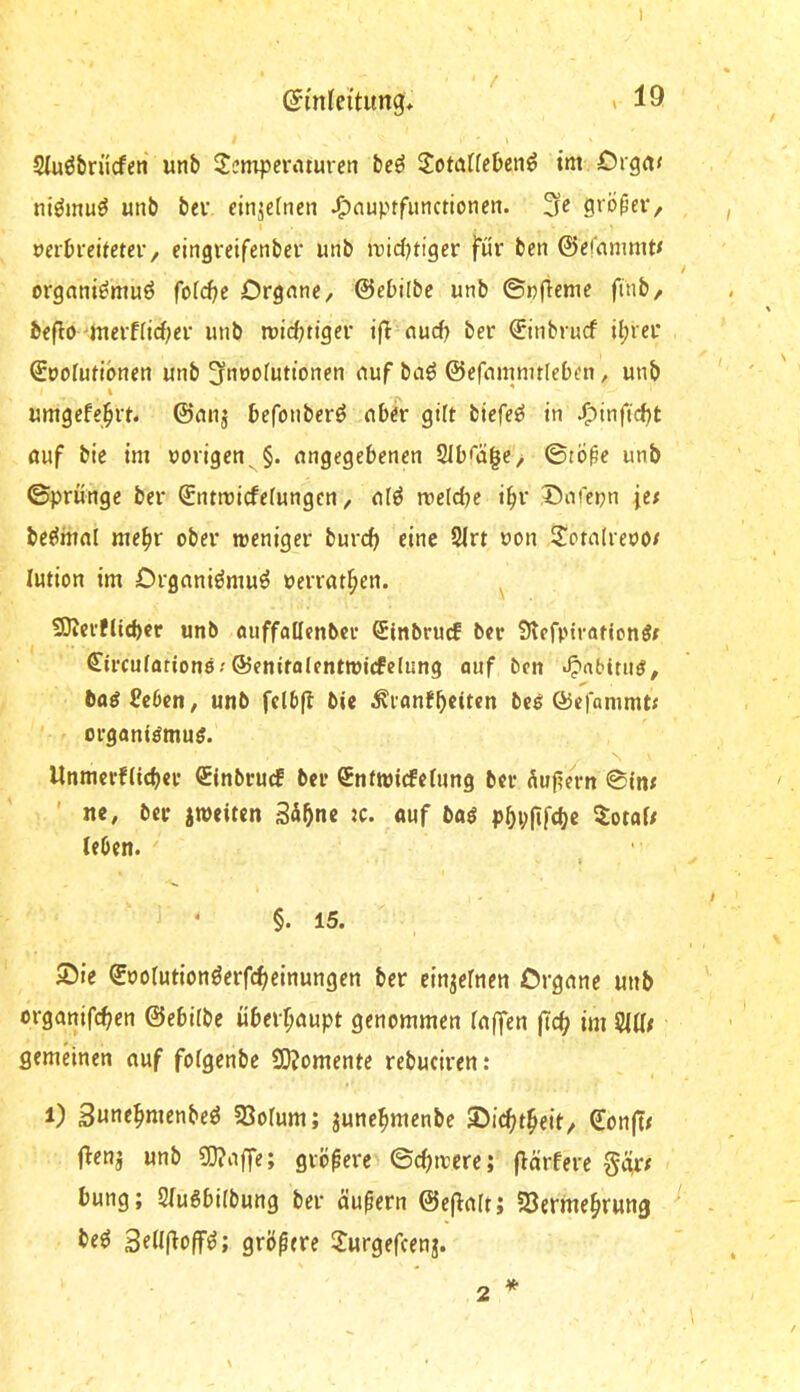 I ©mfei'tung» >19 Siuöbrücfen unb ^eniperaturen bc^ IJotaUeben^ tm £)rga< niömuö unb beu cinjernen ^nuptfunctionen. 3c grbf’cV/ öcibfcüetev, eingreifenbcr unb »vid^tiger für bcn ©cfnnmit< orgnni^muö fof(^e Drgnnc, ©cbilbc unb ©nftemc finb, bcflo-nmt[id;cr unb luic^tigcr nud) ber €inbrud it;rei* ©uofudbncn unb ^nuoruttoncn nuf baö ©efamnitlebcn, unb umgcfe^rt. ©mij befonbcrö ober gilt biefcö in J^tnftd)t ouf bic tm nötigen ^§. ongegebenen 2lb<a|c> ©tÖ^e unb ©prüngc ber ©ntroiefefungen, ol^ roeldje i^r Dofepn je# bejüiifll mehr ober tneniger bureb eine SIrt non ^Totolreno# lution im Orgoniömuö nerrotf;en. 50Jci’fltd)cr unb (inffattenbcr Stnbrucf ber Slcfptrationö# ^ircuffltiono; ©enirolentmirfelnng auf bcn •^nbitn^, öttöSeben, unb fclbft bic ;Kfflnfbctten bei ©cfanimt# organtömuö. Unmcrfücber €tnbrucf bei* QEnfwtcfcfnng ber duftem ©in# ' ne, bei- itneiten Säbne tc. ouf bo^ PbVÜ[d)c ^ot«9 leben. §. 15. Sie ©nolutionöerfebeinungen ber einzelnen örgone unb orgonifeben ©ebitbe überf;oupt genommen rojfen (Tcb im 5ia# gemeinen ouf folgenbe S0?omente rebuciren: 1) 3uneb«»enbeö 33ofum; junebntenbe Siebt^eit/ SonjT# flenj unb 50?offe; größere ©ebtnere; f^örferc ggr# bung; 2(u6bi(bung ber öufern ©eflolt; 23ermebrwng be^ Setlflofr^; größere ^Jurgefeenj. *