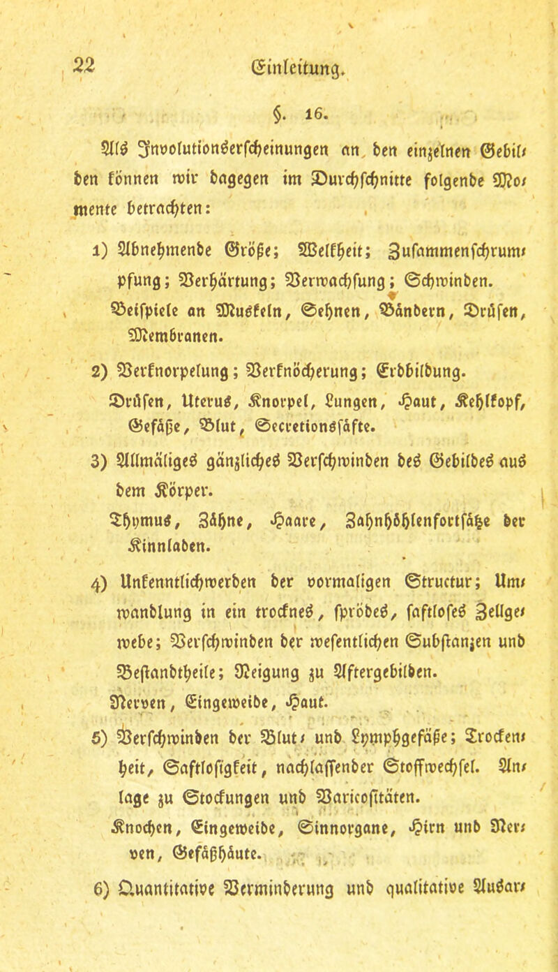 §. 16. ^nüorutionöerfdjcinungen «jt, bett cinjettien ©ebü/ bcn fönnen rcii* bngcgen tm SDuvc^fc^nittc folgenbe 3}?o/ mente betrachten: 1) SIbnehmenbe ©rö^e; SBeff^eit; 3ufammenfchrumi pfung; 25crhärtung; SSerroaebfung; ©ebreinben. S>cifpicte an SKuöfeln, ©eb^cn, Q3dnbern, ©röfen, iOiembrancn. 2) SJeitnorpelung; SSerfnöcherung; Srbbilbung. ©röfen, Uterus, Knorpel, Cungen, -^)aut, i^cblfopf, @cfd|3e/ 3&(utj ©ccretionöfdfte. 3) SlUmciligeö gän^licheö SSerfchivinben beö ©ebilbe^ auö bem Körper. ^bptnutf, SdbnC/ «^aarc, 3abnb6bI«nfoctfdbe bcc ^inntaben. 4) Unfennttichnjerben ber povmaltgen ©tructur; Um/ manblung in ein troefneö, fprÖbe^, fafttofeö ipebe; SSerfchminben ber roefentlichen ©ubflanjen unb §5e|lanbtbeile; ÜJeigung ju SIftergebilben. SUci’Den, Singcipeibe, .^aut. 6) ^berfchipinben ber SStut/ unb 2rocfen/ heit/ ©aftlöftgfeit, nachlaffenber ©toffmechfef. Sin/ läge ju ©toefungen unb SSaricojitäten. I i^nocbctt/ SingcipcibC/ ©innorgane/ «^irn unb Siev/ tten, ©efdbb^ute. V 6) 0,uantitatipe föerminberung unb qualitatine Siuöar/