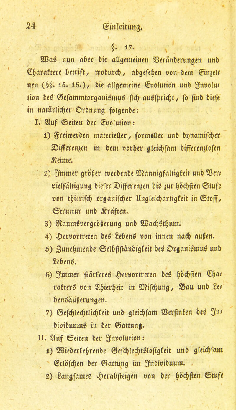 I §• 17. tum rtbei* bie aUgemtittm föeränberuttgm unb '6!§arflftere betvift/ troburc^, abgcfe^en »on bem tien (§§. 15. 16.), bic flüg(meine ^oolution unb tion b<ö ©efamnuorgnniömuö jTc^ öu^fpvic^^t, fo f?nb biefe in nntüvlic^fv Drbnung fofgenbc r I. 2luf ©eiten ber €no(ution: 1) Svetroerben matevielier, form»Üev unb bpnamifd^er S^ifferenjen in bem nor^ev gleicf^fnm biffevenjlofen Äetme. 2) grölet: meibenbe ?0?nnntgfaItigf<it unb 2Jen »ielfältigung bicfev 3ü)ifferenjen biö jur ^(Öcbjlen ©tufe »on t^ierifcb organifc^er Ung(eid;artigfeit in ©toff, ©tvuctur unb Äräften. 3) Üinum^oevgrö^erung unb SBnc^^t^um. 4) .^ernovtreten beö Sebent non innen außin. 5) 3une^menbe ©elbj^|l:änbtgfeit be^ Drgani^tnuö unb Sebent. 6) 3mmer flärfere^ J^ernortreten beg ^öä)fien rnftei*^ non ^^ier^eit in S0?ifc^un9, unb 2e/ benöäu^erungen. 7) @efcl)le^tii(^feit unb gfeicbfnm SJeifinfen beö 3*^^ binibuum^ in ber ©attung. n. 2(uf ©eiten ber 3nnofution: 1) SCBieberfe^renbe ©efcblec^töioftgfeit unb gfeicbfnm ©ilöfc^en ber ©nttung im ^nbioibuum. . 2) Smigfameö .^ernb(leigen non ber ^öd;(len ©tufe