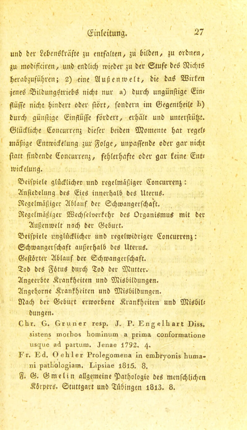 unb ber ^ebenöfväfte ju entfafteit/ jii bi(bett/ ju ovbiKti, gu mobiflcircn, unb enblid; roieber ber 0tufe beö 9?icf)t5 ]^erob3ufüf;ren; 2) eine Slu^eniveft, bie ba^ SBirfen jeneö iBilbung^tricbö nicf?t nur a) burd> ungünflige <Stn< ftüffc nicht hitibert ober flört/ fonbern im ©egenthetic b) burch gün(ltge €inf[ü(lfc förbert, erhält unb unterflü|f. ©(ücffichc Concurrenj biefer beiben SOJomente '^cit regdf tnäpige Snttriefefung gur ^goige, unpnffenbe ober gnr nicht flntt finbenbe Soncurrenj, fehlerhafte ober gcir feine Snt< micfelung'. 35eifpicle gtöcfUchci* unb rcgc(niaf3igcr €oncurrenj: 2(nfiet5dung beg Sieg innerhalb beg Utevug. ^ SvegelmaOiger 2i6lauf ber 0chtt)angerfchaft. Siegelmdijiger SBechfeloerfehr beg Organigmug mit bet Slußenmelt nach ber ©eburt. ^eifpiele unglücflicher unb regelmibriger Soncumnj: ©chmangerfchaft außerhalb beg Utcrug. ©e(l6rter 2(b(auf ber ©chmangerfchaft. ?ob beg §6tug burch 5ob ber SJtutter. ,t 3(ngeerbte ^ranfhfiten unb SJiigbilbungcn. 2fngehorne ^ranfhdten unb ?Diigbi(bungen. Ülach bet ©eburt etmorbene ^ranfhtiten unb !D2igbih' bungen. ehr. G. Grüner resp. J. P. Engelhart Dlss. slstens morbos homlnum a prima conformatione usque ad partum. Jenae 1792. 4. Fr. Ed. O eh 1er Prolegomena In emhryonis huma- ni path'ologiam. Lipsiae l8l5. 8. g. ©. ©mclin oagemeine Pathologie beg menfchlichett ^brpevg. ©tuttgavt unb ^ilbingen l8i3. 8.