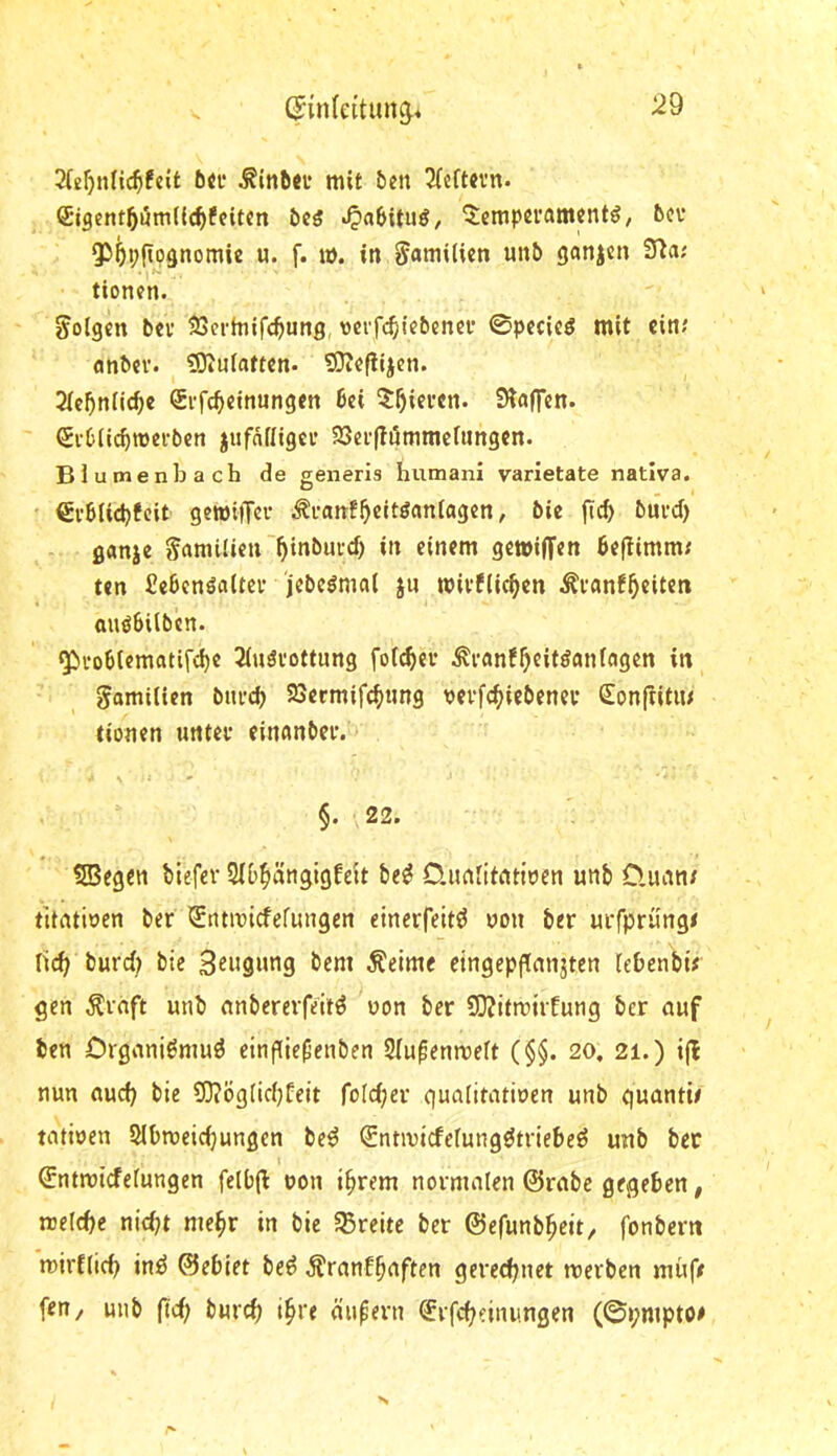 ^in(eitun^4 6«i‘ mit ben 2(eftn’n. Stgent^umlic^feiten öcö ^abituö, 5:empei'amcntö, bev Qö^pfip^nomie u. f. u). in Familien unb ganjen S^a; tionen. folgen bei* SJcrtnifc^ung, vcffc^iiebcnei* ©pecieö mit ein; anbei*. ?DiUiatten. 5D?efiijen. Jic^niic^c Srfc^einungen bei 5^^iei*en. SHaffen. ©•Ciicbmeibert jufnfligci* 33ei*(ti5mmcfiingen. Blumen b ach de generis humani varietate nativa. €i*biid)fcit gewiiTei* .^ranf^citöaniogen, bie fic^ buvd) ö«nje gamilietr^inbuid) in einem getoiffen beftimm; ten fiebcnöaUci* jebe^mal jn wivfiic^cn ^i*anf5«it^« auöbilben. <5p)i‘ob(ematifc^e 3(uöi*ottung foi^ei* ^i*an!^eitöanfagen in gomiiien btu*d) 23crmif(^ung vevfc^iebenei* €on(titiu tionen untev einanbci*. N » ‘ §. 22. 5Begcn biefer Sib^ängigfeit be^ O.imlitntiuen unb D.uan/ titntioen ber *£ntmicfefungcn etnerfeitö uon ber uefprüngt ri(^ burd) bie Saugung bem Äeime eingepgcmjten lebenbü gen ^rnft unb anbererfeitö uon ber SOJitmiitung ber auf ben Crganiömuö einpie^enben Slupenmeft (§§. 20, 21.) ijl nun auef) bie Ü3?bg(icbfeit foldjer gualitatiuen unb guantit tatioen Slbroeicbungen be^ Sntivicfefungötriebeö unb ber Sntmiefefungen felb(l oon i^rem normalen ©rabe gegeben, nielcbe nidjt me^r in bie ^Breite ber ©efunb^eit, fonbern mirflicb inö ©ebiet be^ Äranfb^ften gereebnet merben müfe fen/ unb (td; bureb i^re äufern ^rfebeinungen (@»;mpto#