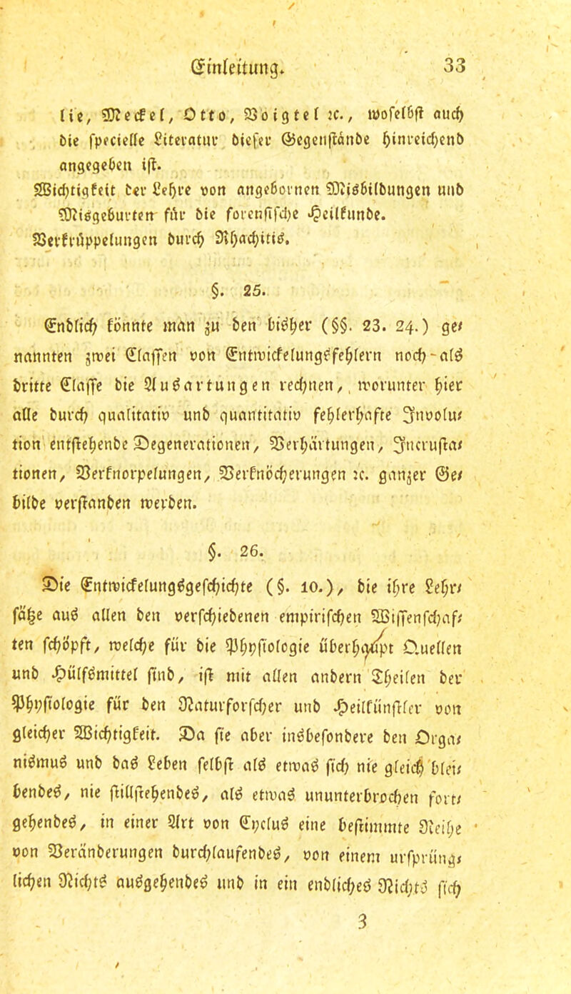 lie, Otto, 93oigtcf jc., wofefßfi ouc^ öie fpuciede Sitevatui* bicfeu ©egeiitlänbe ^inrcid^cnt) angcgeOcii i|I. 2Bid)tigfcit t«v Ce^i’c von flttgcöoineit ^0^tö6i(b^ngen uuö ?Ottöge6uftctt fi'u’ bie fofctiflfd)« «^cilfiinbe. 23cvfvöppe(uugen bm'c^ 9vr)ad;iti(?, §. 25. formte mcm ju ben bi^^er (§§. 23. 24.) ge< naimten jttei dfajlfen oort Sntiricferung^fe^fern nod^-ntö brüte €ln|Te bic 9(uönrtungen red;«en,, trorunter ^ier aOe burcb qunfüatio unb qumititntiy fe^ferf;ofte ^noofur tion'entücf)enbe 5!5egenerattonen/ 5SevI>n tungen, ^ncruüiv tiottett, 5öerfnorpetungert/ 3Seifnbü)er«ngen jc. ganzer ©e/ hübe oerünnbett rcerben. / §. 26. Sie ®ntmi(fermig^gefcf;ic^te (§. 10.), bte i^re M)Vt fä|e auö allen ben oerfc^iebenen empirifcben 5ßi|Tenfd;af/' ten fc^(5pft, roelc^e für bie 5)3^pftologie über^i^t O.uellen unb .^ülfömittel füib/ ifl mit allen anbern Steilen ber ^§i;(tologie für ben 9?aturforfd)er unb .?>eilfünflfcr oon gleicher 2Bicf)tigfeit. Sa fte aber in^befonbere ben Drga< ni^ttiuö unb baö ^eben felb(l atö etivaö fi'd) nie gleich blei; benbe^, nie flillfte^enbeö, al^ etivaö ununterbrodKn foitr ge^enbeö, in einer 2lrt oon Cpcluö eine beftimmte Sidfje öon 23eranberungen burd;laufenbeö, oon einem mfprüngj licf?en 9^id;t^ au^ge^enbe^ unb in ein enblic(;eö 9?id|t'J fu*^ 3