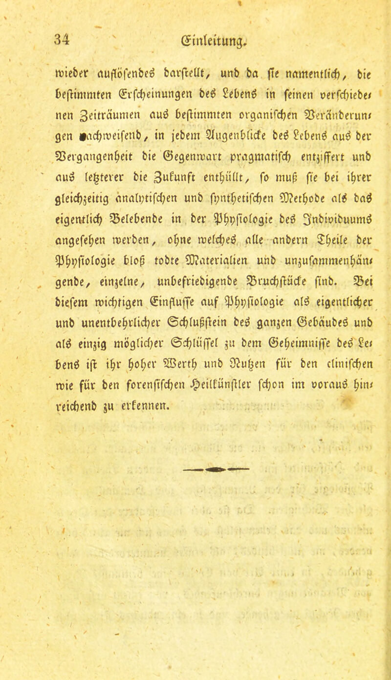 % 34 (Einleitung, »vic&er (tugöfenbe^ barfteüt, unb ba j!e tnimentftcft, bie befHnimten ^rfd^eitiungen be^ Sebenö in feinen nerfrf)iebe/ nen 3eiträunien nuö befHmmten organtfdjen 35ercinberun/ gen »ac^iveifenb/ in jebem 31iigenb(icfe beö 2ebenö nu^ bei* 33ergangen^elt bie ©egenmart pvagmatifd) entziffert unb ' nuö (e|tever bie Sufunft ent^üHt^ fo muf’ fie bei i^rer gleicfjjeitig nna(r;tifd;en unb fi;ntf;etifc^en ?D?et^obe n(^ bn^ eigentlich §5elebenbe in ber ?3^p|Iologie beö ^nbioibuumö ongefel;en inerben, ol;ne raelchei^,, nlle nnbern ber ^^pftologie blo^ tobte SOiUterialien unb unzufiinimenhäm ^ genbe, einzelne, unbefriebigenbe 33ruchfHicfe ftnb. 5Bei biefem tnichfigen ®inpuffe auf ^hl^flologie alö eigentlicher unb unentbe^rlicijer ©chlupfiein bei^ ganzen ©ebdubeö unb aig einzig möglicher ©chli'fT^i a« ^>fni ©e^eimniffe beö ^c/ bcnö ijf ihf ^ol)CV ?25erth unb S^u^en für ben clinifchen mie für ben forenftfchen ^eilfün|ller fdjon im oorauö ^in^ reichenb gu evfennen. I y \