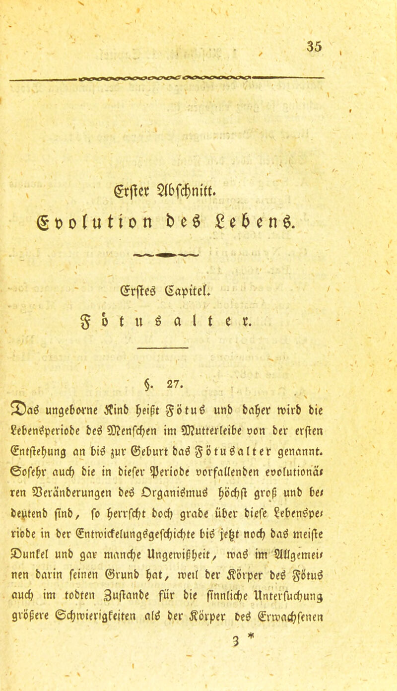» 's 35 I / gtjolutioh be$ £e6en^. C^rj^eö (Sapttef* 5 0 t u ö a 1 t e t. ' §• 27. , • > ungebwne Äinb ^eipt ^ötuö utib bn^et wirb bie Jeben^pcriobe bcö 93?enfd;en im 3)?utterleibe öon ber erfleti ^ntfle^ung an bi^ juv ©eburt ba^ §ötu kalter genannt, ©ofe^v auch bie in biefer iPeriobc oorfatlenben enotutiona* ren Sevänberungen beö Drgani^muö ^öcbfl grcp unb be/ beiAtenb ftnb, fo ^errfcfjt bocb grabe über biefe ?eben^pe< riebe in ber ©ntroicfefung^gefc^icbte biö je^t ne^ ba^ meij^e Sunfel unb gar manche Ungerripbeit/ «Jaö im SHIgemei^ nen barin feinen ©runb b«t/ «>etl ber Körper beö §Ötuö aurf) im tobten Suf^^'nbe für bie jTnnficbc llnterfucbung gröperc ©cbmierigfeiten a(ö ber Körper beö ©rmaebfenen 3 * I