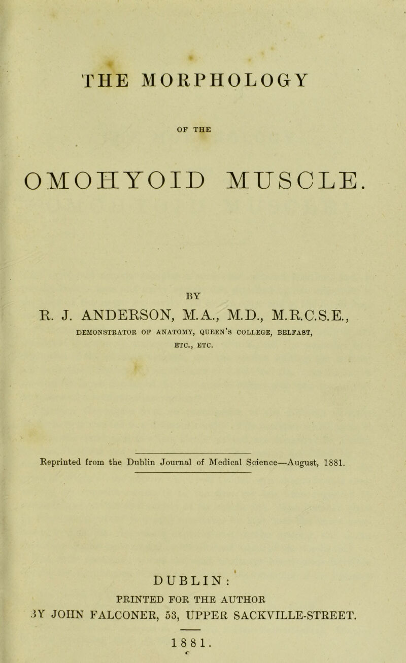 THE MORPHOLOGY OF THE OMOHYOID MUSCLE. BY R. J. ANDERSON, M.A., M.D., M.RC.S.E., DEMONSTRATOR OF ANATOMY, QUEEN’S COLLEGE, BELFAST, ETC., ETC. Reprinted from the Dublin Journal of Medical Science—August, 1881. DUBLIN: ’ PRINTED FOR THE AUTHOR 3Y JOHN FALCONER, 53, UPPER SACKVILLE-STREET. 1881.