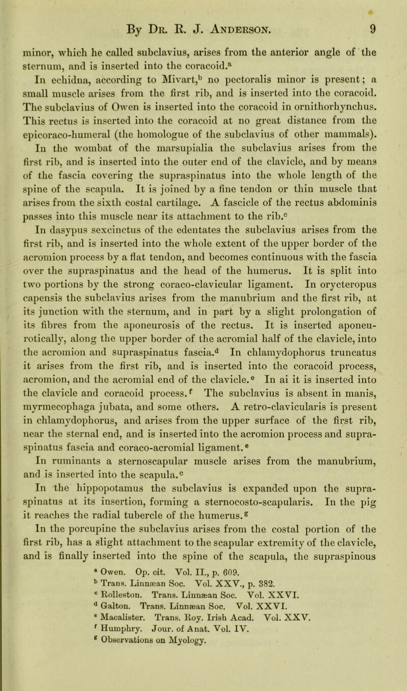 minor, which he called subclavius, arises from the anterior angle of the sternum, and is inserted into the coracoid.8. In echidna, according to Mivart,b no pectoralis minor is present; a small muscle arises from the first rib, and is inserted into the coracoid. The subclavius of Owen is inserted into the coracoid in ornithorhynchus. This rectus is inserted into the coracoid at no great distance from the epicoraco-humeral (the homologue of the subclavius of other mammals). In the wombat of the marsupialia the subclavius arises from the first rib, and is inserted into the outer end of the clavicle, and by means of the fascia covering the supraspinatus into the whole length of the spine of the scapula. It is joined by a fine tendon or thin muscle that arises from the sixth costal cartilage. A fascicle of the rectus abdominis passes into this muscle near its attachment to the rib.c In dasypus sexcinetus of the edentates the subclavius arises from the first rib, and is inserted into the whole extent of the upper border of the acromion process by a flat tendon, and becomes continuous with the fascia over the supraspinatus and the head of the humerus. It is split into two portions by the strong coraco-clavicular ligament. In orycteropus capensis the subclavius arises from the manubrium and the first rib, at its junction with the sternum, and in part by a slight prolongation of its fibres from the aponeurosis of the rectus. It is inserted aponeu- rotically, along the upper border of the acromial half of the clavicle, into the acromion and supraspinatus fascia.d In chlamydophorus truncatus it arises from the first rib, and is inserted into the coracoid process, acromion, and the acromial end of the clavicle.e In ai it is inserted into the clavicle and coracoid process.f The subclavius is absent in manis, myrmecophaga jubata, and some others. A retro-clavicularis is present in chlamydophorus, and arises from the upper surface of the first rib, near the sternal end, and is inserted into the acromion process and supra- spinatus fascia and coraco-acromial ligament.e In ruminants a sternoscapular muscle arises from the manubrium, and is inserted into the scapula.0 In the hippopotamus the subclavius is expanded upon the supra- spinatus at its insertion, forming a sternocosto-scapularis. In the pig it reaches the radial tubercle of the humerus.g In the porcupine the subclavius arises from the costal portion of the first rib, has a slight attachment to the scapular extremity of the clavicle, and is finally inserted into the spine of the scapula, the supraspinous a Owen. Op. cit. Vol. II., p. 609. b Trans. Linnsean Soc. Vol. XXV., p. 382. c Rolleston. Trans. Linnsean Soc. Vol. XXVI. d Galton. Trans. Linnsean Soc. Vol. XXVI. c Macalister. Trans. Roy. Irish Acad. Vol. XXV. f Humphry. Jour, of Anat. Vol. IV. g Observations on Myology.