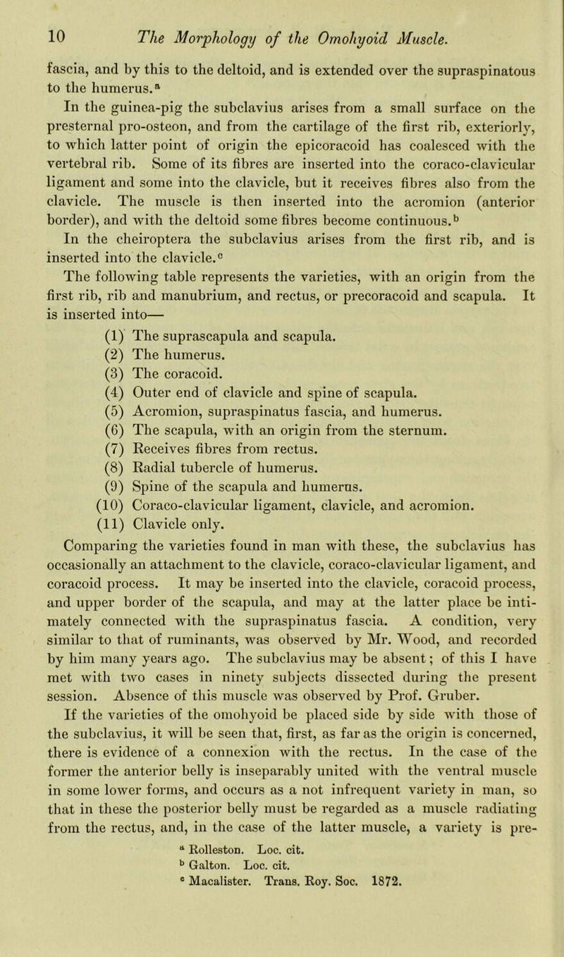 fascia, and by this to the deltoid, and is extended over the supraspinatous to the humerus.a In the guinea-pig the subclavius arises from a small surface on the presternal pro-osteon, and from the cartilage of the first rib, exteriorly, to which latter point of origin the epicoracoid has coalesced with the vertebral rib. Some of its fibres are inserted into the coraco-clavicular ligament and some into the clavicle, but it receives fibres also from the clavicle. The muscle is then inserted into the acromion (anterior border), and with the deltoid some fibres become continuous.13 In the cheiroptera the subclavius arises from the first rib, and is inserted into the clavicle.0 The following table represents the varieties, with an origin from the first rib, rib and manubrium, and rectus, or precoracoid and scapula. It is inserted into— (1) The suprascapula and scapula. (2) The humerus. (3) The coracoid. (4) Outer end of clavicle and spine of scapula. (5) Acromion, supraspinatus fascia, and humerus. (6) The scapula, with an origin from the sternum. (7) Receives fibres from rectus. (8) Radial tubercle of humerus. (9) Spine of the scapula and humerus. (10) Coraco-clavicular ligament, clavicle, and acromion. (11) Clavicle only. Comparing the varieties found in man with these, the subclavius has occasionally an attachment to the clavicle, coraco-clavicular ligament, and coracoid process. It may be inserted into the clavicle, coracoid process, and upper border of the scapula, and may at the latter place be inti- mately connected with the supraspinatus fascia. A condition, very similar to that of ruminants, was observed by Mr. Wood, and recorded by him many years ago. The subclavius may be absent; of this I have met with two cases in ninety subjects dissected during the present session. Absence of this muscle was observed by Prof. Gruber. If the varieties of the omohyoid be placed side by side with those of the subclavius, it will be seen that, first, as far as the origin is concerned, there is evidence of a connexion with the rectus. In the case of the former the anterior belly is inseparably united with the ventral muscle in some lower forms, and occurs as a not infrequent variety in man, so that in these the posterior belly must be regarded as a muscle radiating from the rectus, and, in the case of the latter muscle, a variety is pre- tt Rolleston. Loc. cit. b Galton. Loc. cit. c Macalister. Trans. Roy. Soc. 1872.