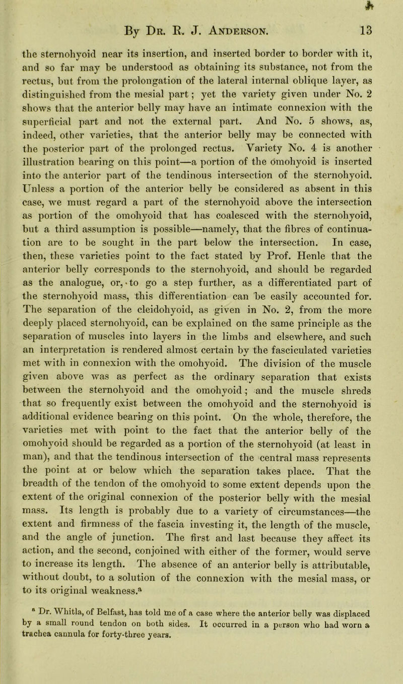 h By Dr. B. J. Anderson. 13 the sternohyoid near its insertion, and inserted border to border with it, and so far may be understood as obtaining its substance, not from the rectus, but from the prolongation of the lateral internal oblique layer, as distinguished from the mesial part; yet the variety given under No. 2 shows that the anterior belly may have an intimate connexion with the superficial part and not the external part. And No. 5 shows, as, indeed, other varieties, that the anterior belly may be connected with the posterior part of the prolonged rectus. Variety No. 4 is another illustration bearing on this point—a portion of the omohyoid is inserted into the anterior part of the tendinous intersection of the sternohyoid. Unless a portion of the anterior belly be considered as absent in this case, we must regard a part of the sternohyoid above the intersection as portion of the omohyoid that has coalesced with the sternohyoid, but a third assumption is possible—namely, that the fibres of continua- tion are to be sought in the part below the intersection. In case, then, these varieties point to the fact stated by Prof. Henle that the anterior belly corresponds to the sternohyoid, and should be regarded as the analogue, or, • to go a step further, as a differentiated part of the sternohyoid mass, this differentiation can be easily accounted for. The separation of the cleidohyoid, as given in No. 2, from the more deeply placed sternohyoid, can be explained on the same principle as the separation of muscles into layers in the limbs and elsewhere, and such an interpretation is rendered almost certain by the fasciculated varieties met with in connexion with the omohyoid. The division of the muscle given above was as perfect as the ordinary separation that exists between the sternohyoid and the omohyoid; and the muscle shreds that so frequently exist between the omohyoid and the sternohyoid is additional evidence bearing on this point. On the whole, therefore, the varieties met with point to the fact that the anterior belly of the omohyoid should be regarded as a portion of the sternohyoid (at least in man), and that the tendinous intersection of the central mass represents the point at or below which the separation takes place. That the breadth of the tendon of the omohyoid to some extent depends upon the extent of the original connexion of the posterior belly with the mesial mass. Its length is probably due to a variety of circumstances—the extent and firmness of the fascia investing it, the length of the muscle, and the angle of junction. The first and last because they affect its action, and the second, conjoined with either of the former, would serve to increase its length. The absence of an anterior belly is attributable, without doubt, to a solution of the connexion with the mesial mass, or to its original weakness.3, a Dr. Whitla, of Belfast, has told me of a case where the anterior belly was displaced by a small round tendon on both sides. It occurred in a person who had worn a trachea cannula for forty-three years.