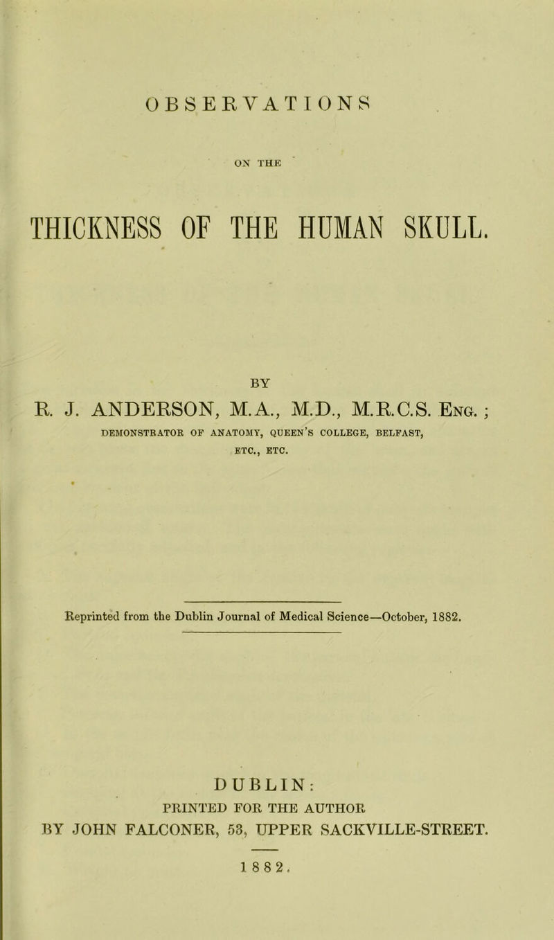 ON THE THICKNESS OF THE HUMAN SKULL. BY R J. ANDERSON, M.A., M.D., M.RC.S. Eng. ; DEMONSTRATOR OF ANATOMY, QUEEN’S COLLEGE, BELFAST, ETC., ETC. Reprinted from the Dublin Journal of Medical Science—October, 1882. DUBLIN: PRINTED FOR THE AUTHOR BY JOHN FALCONER, 53, UPPER SACKVILLE-STREET.