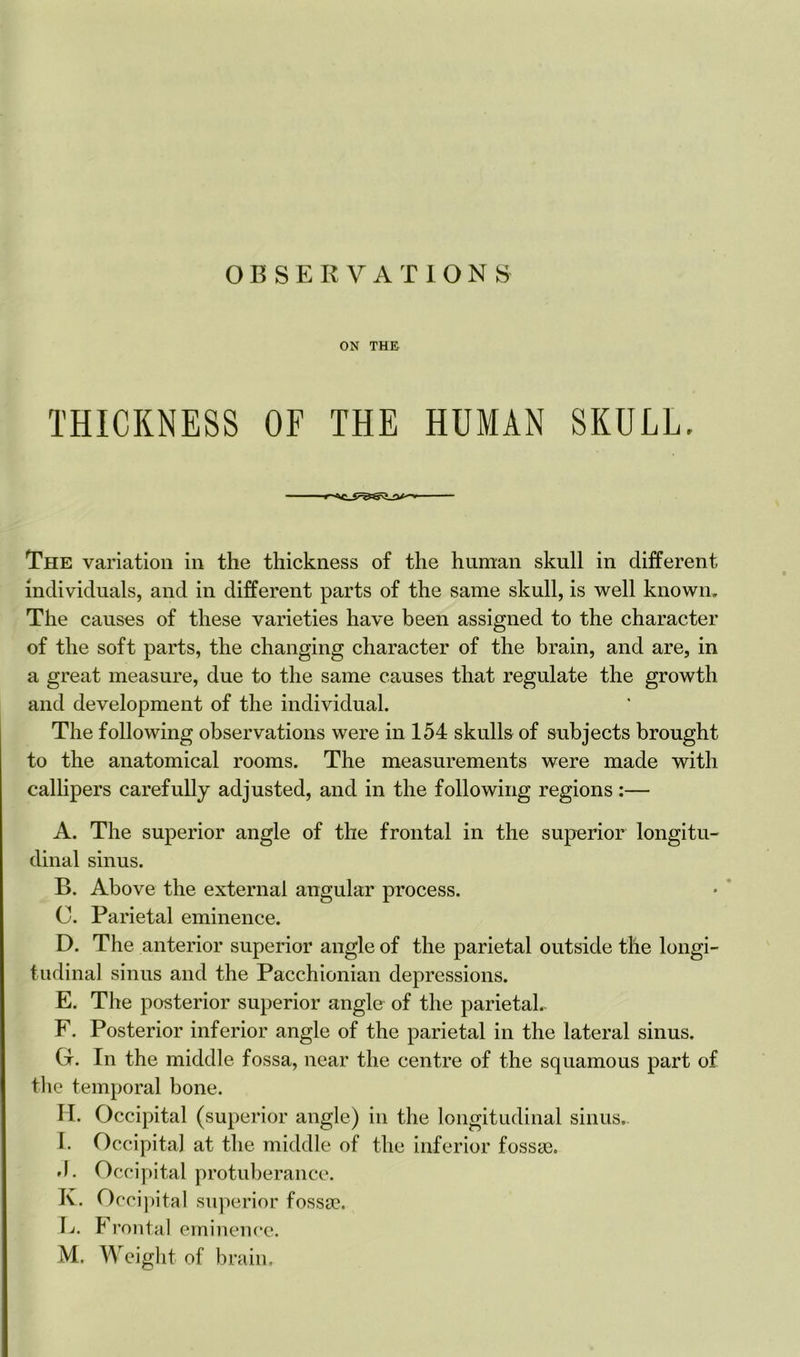 ON THE THICKNESS OF THE HUMAN SKULL, The variation in the thickness of the human skull in different individuals, and in different parts of the same skull, is well known. The causes of these varieties have been assigned to the character of the soft parts, the changing character of the brain, and are, in a great measure, due to the same causes that regulate the growth and development of the individual. The following observations were in 154 skulls of subjects brought to the anatomical rooms. The measurements were made with callipers carefully adjusted, and in the following regions:— A. The superior angle of the frontal in the superior longitu- dinal sinus. B. Above the external angular process. C. Parietal eminence. D. The anterior superior angle of the parietal outside the longi- tudinal sinus and the Pacchionian depressions. E. The posterior superior angle of the parietal. F. Posterior inferior angle of the parietal in the lateral sinus. G. In the middle fossa, near the centre of the squamous part of the temporal bone. H. Occipital (superior angle) in the longitudinal sinus. I. Occipital at the middle of the inferior fossae. *1. Occipital protuberance. K. Occipital superior fossa?. \j. Frontal eminence.