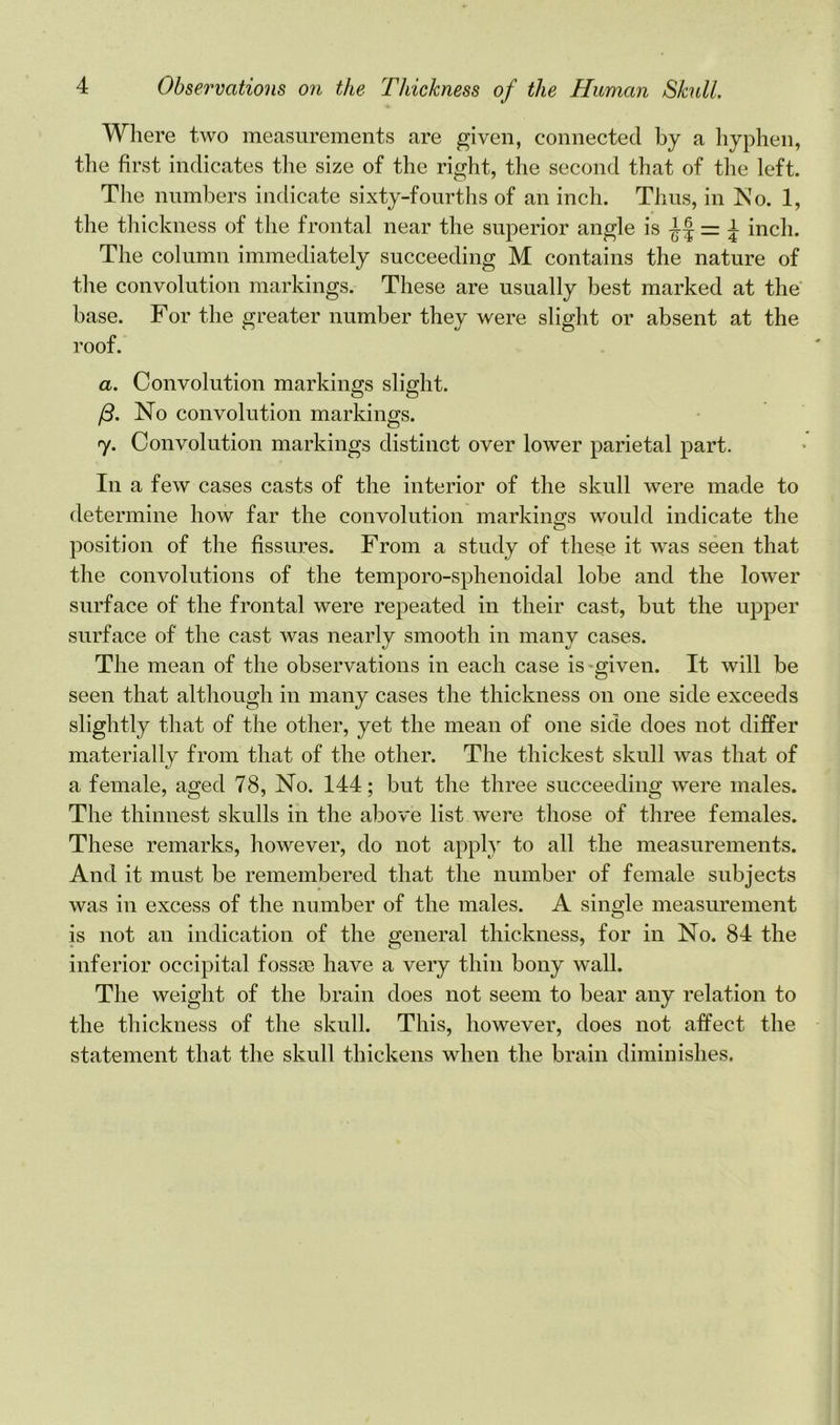Where two measurements are given, connected by a hyphen, the first indicates the size of the right, the second that of the left. The numbers indicate sixty-fourths of an inch. Thus, in No. 1, the thickness of the frontal near the superior angle is -Jf \ inch. The column immediately succeeding M contains the nature of the convolution markings. These are usually best marked at the base. For the greater number they were slight or absent at the roof. a. Convolution markings slight. (3. No convolution markings. y. Convolution markings distinct over lower parietal part. In a few cases casts of the interior of the skull were made to determine how far the convolution markings would indicate the position of the fissures. From a study of these it was seen that the convolutions of the temporo-sphenoidal lobe and the lower surface of the frontal were repeated in their cast, but the upper surface of the cast was nearly smooth in many cases. The mean of the observations in each case is given. It will be seen that although in many cases the thickness on one side exceeds slightly that of the other, yet the mean of one side does not differ materially from that of the other. The thickest skull was that of a female, aged 78, No. 144; but the three succeeding were males. The thinnest skulls in the above list were those of three females. These remarks, however, do not apply to all the measurements. And it must be remembered that the number of female subjects was in excess of the number of the males. A single measurement is not an indication of the general thickness, for in No. 84 the inferior occipital fossje have a very thin bony wall. The weight of the brain does not seem to bear any relation to the thickness of the skull. This, however, does not affect the statement that the skull thickens when the brain diminishes.