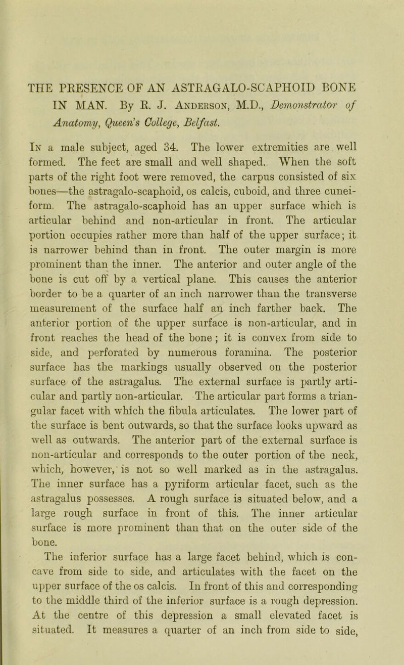 THE PEESENCE OF AN ASTEAGALO-SCAPPIOID BONE IN MAN. By E. J. Andekson, M.D., Demonstrator of Anatomy, Queen's College, Belfast. In a male subject, aged 34. The lower extremities are well formed. The feet are small and well shaped. When the soft parts of the right foot were removed, the carpus consisted of six bones—the astragalo-scaphoid, os calcis, cuboid, and three cunei- form, The astragalo-scaphoid has an upper surface which is articular behind and non-articular in front. The articular portion occupies rather more than half of the upper surface; it is narrower behind than in front. The outer margin is more prominent than the inner. The anterior and outer angle of the bone is cut off by a vertical plane. This causes the anterior border to be a quarter of an inch narrower than the transverse measurement of the surface half an inch farther back. The anterior portion of the upper surface is non-articular, and in front reaches the head of the bone; it is convex from side to side, and perforated by numerous foramina. The posterior surface has the markings usually observed on the posterior surface of the astragalus. The external surface is partly arti- cular and partly non-articular. The articular part forms a trian- gular facet with which the fibula articulates. The lower part of the surface is bent outwards, so that the surface looks upward as well as outwards. The anterior part of the external surface is non-articular and corresponds to the outer portion of the neck, which, however, is not so well marked as in the astragalus. The inner surface has a pyriform articular facet, such as the astragalus possesses. A rough surface is situated below, and a large rough surface in front of this. The inner articular surface is more prominent than that on the outer side of the bone. The iuferior surface has a large facet behind, which is con- cave from side to side, and articulates with the facet on the upper surface of the os calcis. In front of this and corresponding to the middle third of the inferior surface is a rough depression. At the centre of this depression a small elevated facet is situated. It measures a quarter of an inch from side to side,