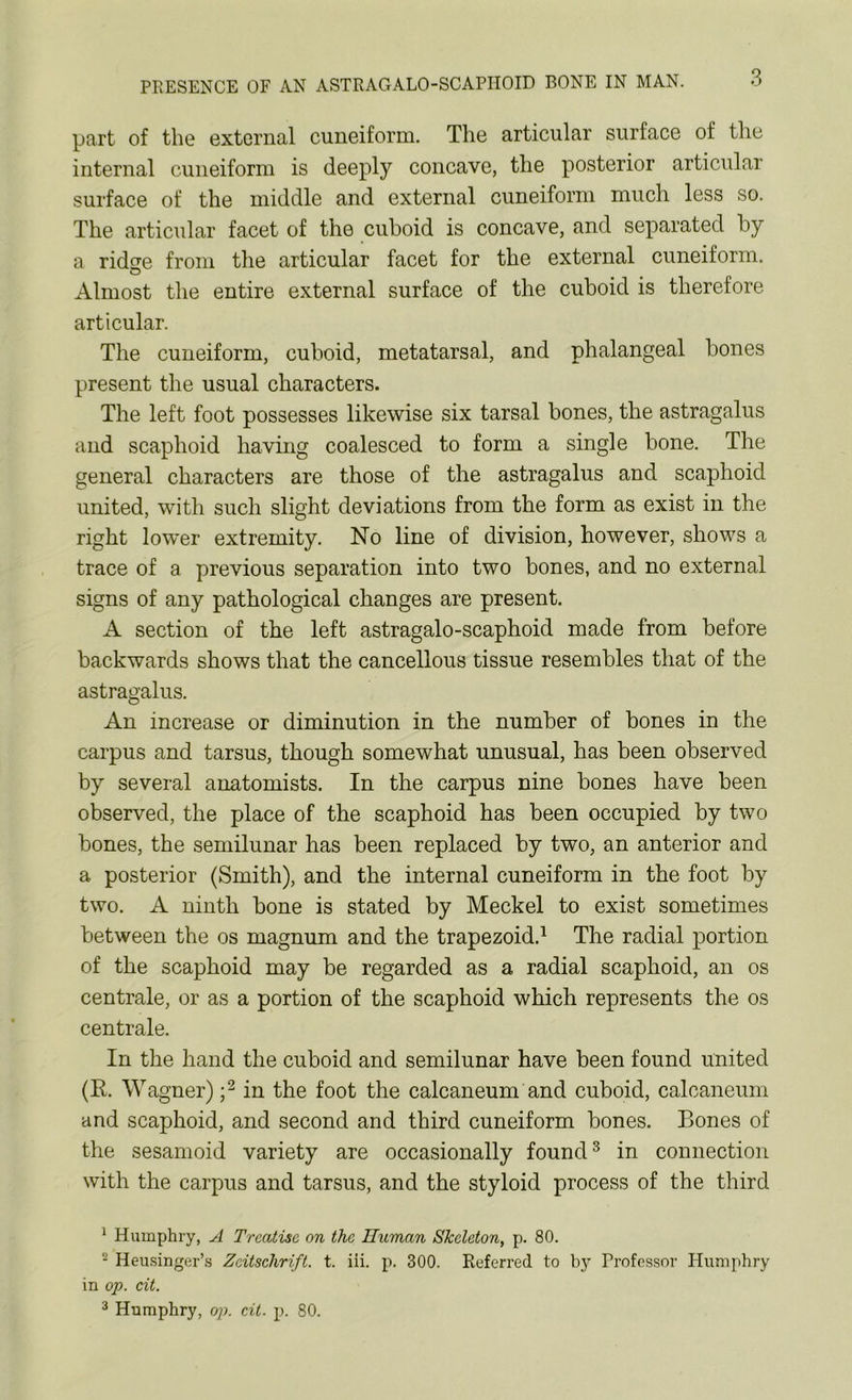 3 part of the external cuneiform. The articular surface of the internal cuneiform is deeply concave, the posterior articular surface of the middle and external cuneiform much less so. The articular facet of the cuboid is concave, and separated by a ridse from the articular facet for the external cuneiform. Almost the entire external surface of the cuboid is therefore articular. The cuneiform, cuboid, metatarsal, and phalangeal bones present the usual characters. The left foot possesses likewise six tarsal bones, the astragalus and scaphoid having coalesced to form a single bone. The general characters are those of the astragalus and scaphoid united, with such slight deviations from the form as exist in the right lower extremity. No line of division, however, shows a trace of a previous separation into two bones, and no external signs of any pathological changes are present. A section of the left astragalo-scaphoid made from before backwards shows that the cancellous tissue resembles that of the astragalus. An increase or diminution in the number of bones in the carpus and tarsus, though somewhat unusual, has been observed by several anatomists. In the carpus nine bones have been observed, the place of the scaphoid has been occupied by two bones, the semilunar has been replaced by two, an anterior and a posterior (Smith), and the internal cuneiform in the foot by two. A ninth bone is stated by Meckel to exist sometimes between the os magnum and the trapezoid.1 The radial portion of the scaphoid may be regarded as a radial scaphoid, an os centrale, or as a portion of the scaphoid which represents the os centrale. In the hand the cuboid and semilunar have been found united (R. Wagner) ;2 in the foot the calcaneum and cuboid, calcaneum and scaphoid, and second and third cuneiform bones. Bones of the sesamoid variety are occasionally found3 in connection with the carpus and tarsus, and the styloid process of the third 1 Humphry, A Treatise on the Human Skeleton, p. 80. 2 Heusinger’s Zdtschrift. t. iii. p. 300. Referred to by Professor Humphry in op. cit. 3 Humphry, op. cit. p. 80.