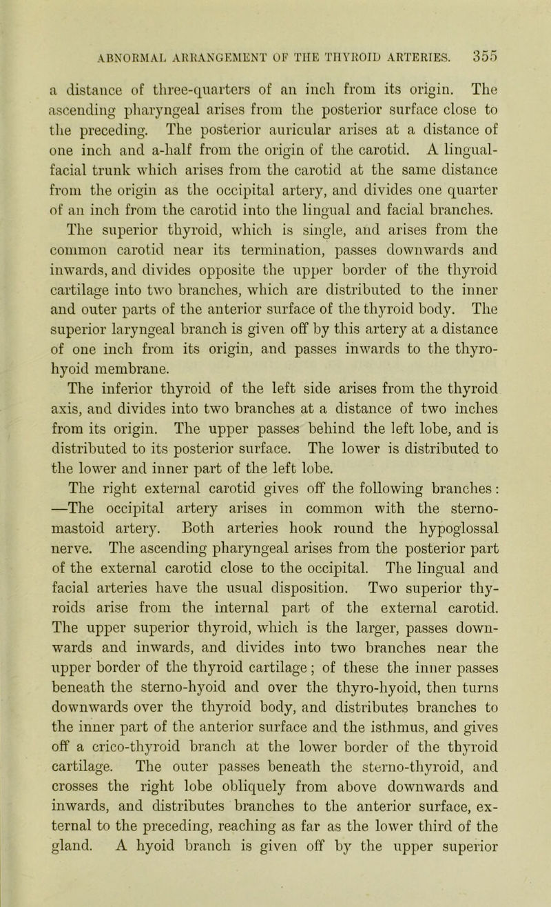 a distance of three-quarters of an inch from its origin. The ascending pharyngeal arises from the posterior surface close to the preceding. The posterior auricular arises at a distance of one inch and a-lialf from the origin of the carotid. A lingual- facial trunk which arises from the carotid at the same distance from the origin as the occipital artery, and divides one quarter of an inch from the carotid into the lingual and facial branches. The superior thyroid, which is single, and arises from the common carotid near its termination, passes downwards and inwards, and divides opposite the upper border of the thyroid cartilage into two branches, which are distributed to the inner and outer parts of the anterior surface of the thyroid body. The superior laryngeal branch is given off by this artery at a distance of one inch from its origin, and passes inwards to the thyro- hyoid membrane. The inferior thyroid of the left side arises from the thyroid axis, and divides into two branches at a distance of two inches from its origin. The upper passes behind the left lobe, and is distributed to its posterior surface. The lower is distributed to the lower and inner part of the left lobe. The right external carotid gives off the following branches: —The occipital artery arises in common with the sterno- mastoid artery. Both arteries hook round the hypoglossal nerve. The ascending pharyngeal arises from the posterior part of the external carotid close to the occipital. The lingual and facial arteries have the usual disposition. Two superior thy- roids arise from the internal part of the external carotid. The upper superior thyroid, which is the larger, passes down- awards and inwards, and divides into two branches near the upper border of the thyroid cartilage; of these the inner passes beneath the sterno-hyoid and over the thyro-hyoid, then turns downwards over the thyroid body, and distributes branches to the inner part of the anterior surface and the isthmus, and gives off a erico-thyroid branch at the lower border of the thyroid cartilage. The outer passes beneath the sterno-thyroid, and crosses the right lobe obliquely from above downwards and inwards, and distributes branches to the anterior surface, ex- ternal to the preceding, reaching as far as the lower third of the gland. A hyoid branch is given off by the upper superior