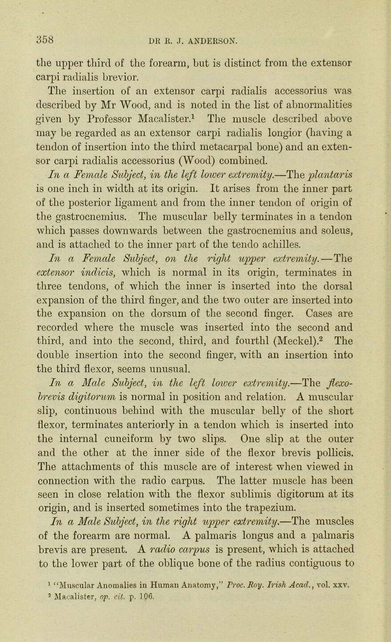 the upper third of the forearm, hut is distinct from the extensor carpi radialis brevior. The insertion of an extensor carpi radialis accessorius was described by Mr Wood, and is noted in the list of abnormalities given by Professor Macalister.1 The muscle described above may be regarded as an extensor carpi radialis longior (having a tendon of insertion into the third metacarpal bone) and an exten- sor carpi radialis accessorius (Wood) combined. In a Female Subject, in the left loiver extremity.—The plantaris is one inch in width at its origin. It arises from the inner part of the posterior ligament and from the inner tendon of origin of the gastrocnemius. The muscular belly terminates in a tendon which passes downwards between the gastrocnemius and soleus, and is attached to the inner part of the tendo achilles. In a Female Subject, on the right upper extremity.—The extensor indicis, which is normal in its origin, terminates in three tendons, of which the inner is inserted into the dorsal expansion of the third finger, and the two outer are inserted into the expansion on the dorsum of the second finger. Cases are recorded where the muscle was inserted into the second and third, and into the second, third, and fourthl (Meckel).2 The double insertion into the second finger, with an insertion into the third flexor, seems unusual. In a Male Subject, in the left lower extremity.—The jlexo- brevis digitorum is normal in position and relation. A muscular slip, continuous behind with the muscular belly of the short flexor, terminates anteriorly in a tendon which is inserted into the internal cuneiform by two slips. One slip at the outer and the other at the inner side of the flexor brevis pollicis. The attachments of this muscle are of interest when viewed in connection with the radio carpus. The latter muscle has been seen in close relation with the flexor sublimis digitorum at its origin, and is inserted sometimes into the trapezium. In a Male Subject, in the right upper extremity.—The muscles of the forearm are normal. A palmaris longus and a palmaris brevis are present. A radio carpus is present, which is attached to the lower part of the oblique bone of the radius contiguous to 1 “Muscular Anomalies in Human Anatomy,” Proc. Roy. Irish Acad., vol. xxv. 2 Macalister, op. cit. p. 106.
