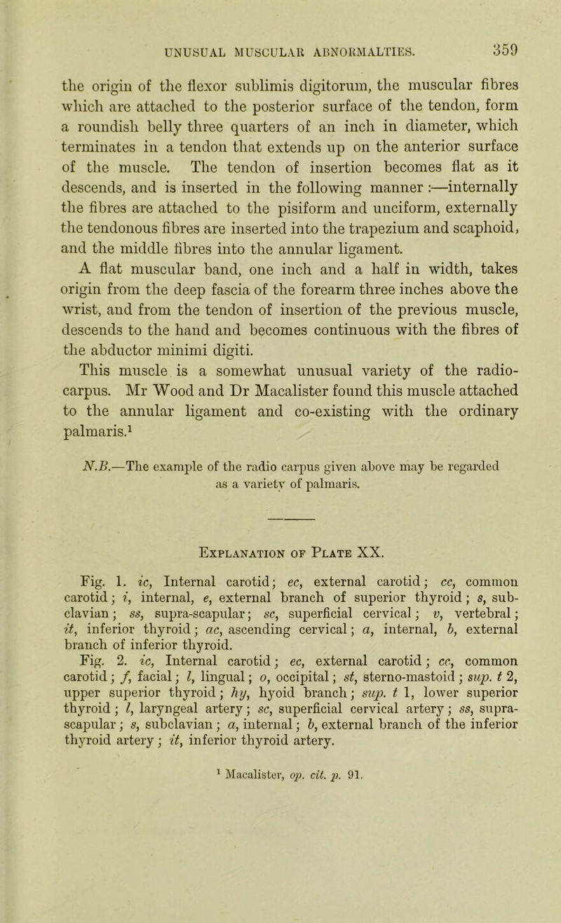 the origin of the flexor suhlimis digitorum, the muscular fibres which are attached to the posterior surface of the tendon, form a roundish belly three quarters of an inch in diameter, which terminates in a tendon that extends up on the anterior surface of the muscle. The tendon of insertion becomes flat as it descends, and is inserted in the following manner :—internally the fibres are attached to the pisiform and unciform, externally the tendonous fibres are inserted into the trapezium and scaphoid, and the middle fibres into the annular ligament. A flat muscular band, one inch and a half in width, takes origin from the deep fascia of the forearm three inches above the wrist, and from the tendon of insertion of the previous muscle, descends to the hand and becomes continuous with the fibres of the abductor minimi digiti. This muscle is a somewhat unusual variety of the radio- carpus. Mr Wood and Dr Macalister found this muscle attached to the annular ligament and co-existing with the ordinary palmaris.1 N.B.—The example of the radio carpus given above may be regarded as a variety of palmaris. Explanation of Plate XX. Pig. 1. ic, Internal carotid; ec, external carotid; cc, common carotid; i, internal, e, external branch of superior thyroid; s, sub- clavian ; ss, supra-scapular; sc, superficial cervical; v, vertebral; it, inferior thyroid; ac, ascending cervical; a, internal, b, external branch of inferior thyroid. Fig. 2. ic, Internal carotid; ec, external carotid; cc, common carotid; /, facial; l, lingual; o, occipital; st, sterno-mastoid ; sup. t 2, upper superior thyroid; hy, hyoid branch; sup. t 1, lower superior thyroid ; l, laryngeal artery; sc, superficial cervical artery; ss, supra- scapular ; s, subclavian ; a, internal; b, external branch of the inferior thyroid artery; it, inferior thyroid artery.