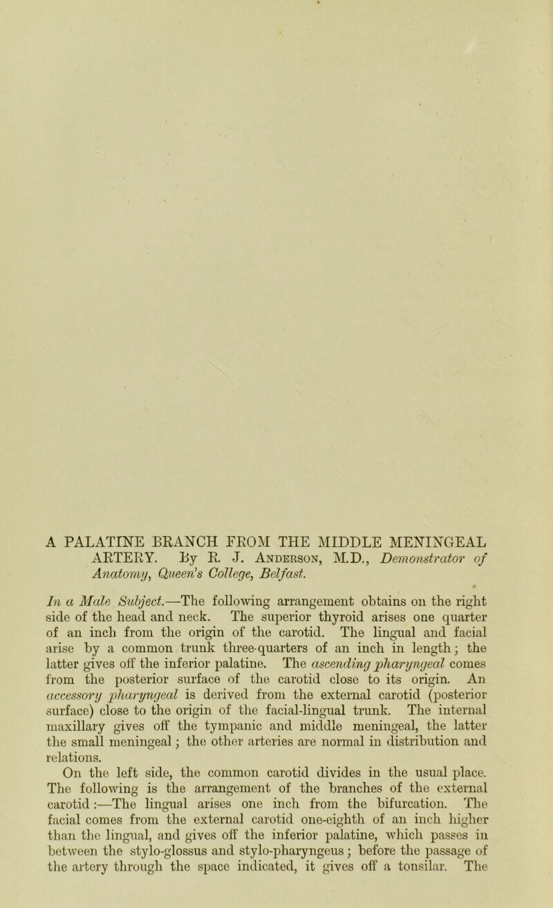 A PALATINE BRANCH FROM THE MIDDLE MENINGEAL ARTERY. By R. J. Anderson, M.D., Demonstrator of Anatomy, Queen’s College, Belfast. In a Male Subject.—The following arrangement obtains on the right side of the head and neck. The superior thyroid arises one quarter of an inch from the origin of the carotid. The lingual and facial arise by a common trunk three-quarters of an inch in length; the latter gives off the inferior palatine. The ascending pharyngeal comes from the posterior surface of the carotid close to its origin. An accessory pharyngeal is derived from the external carotid (posterior surface) close to the origin of the facial-lingual trunk. The internal maxillary gives off the tympanic and middle meningeal, the latter the small meningeal; the other arteries are normal in distribution and relations. On the left side, the common carotid divides in the usual place. The following is the arrangement of the branches of the external carotid :—The lingual arises one inch from the bifurcation. The facial comes from the external carotid one-eighth of an inch higher than the lingual, and gives off the inferior palatine, which passes in between the stylo-glossus and stylo-pharyngeus; before the passage of the artery through the space indicated, it gives off a tonsilar. The