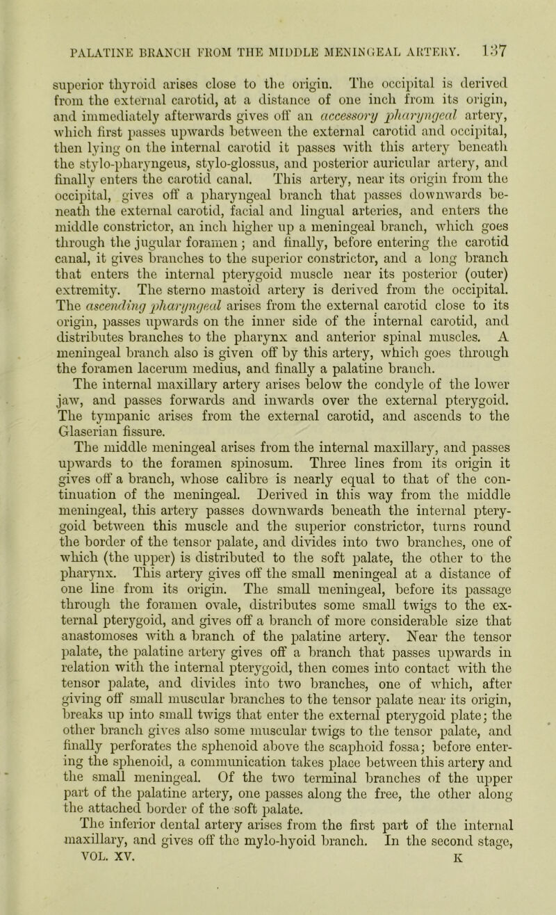 13* superior tliyroid arises close to the origin. The occipital is derived from the external carotid, at a distance of one inch from its origin, and immediately afterwards gives off an accessory pharyngeal artery, which first passes upwards between the external carotid and occipital, then lying on the internal carotid it passes with this artery beneath the stylo-pharyngeus, stylo-glossus, and posterior auricular artery, and finally enters the carotid canal. This artery, near its origin from the occipital, gives off a pharyngeal branch that passes downwards be- neath the external carotid, facial and lingual arteries, and enters the middle constrictor, an inch higher up a meningeal branch, which goes through the jugular foramen; and finally, before entering the carotid canal, it gives branches to the superior constrictor, and a long branch that enters the internal pterygoid muscle near its posterior (outer) extremity. The sterno mastoid artery is derived from the occipital. The ascending pharyngeal arises from the external carotid close to its origin, passes upwards on the inner side of the internal carotid, and distributes branches to the pharynx and anterior spinal muscles. A meningeal branch also is given off by this artery, which goes through the foramen lacerum medius, and finally a palatine branch. The internal maxillary artery arises below the condyle of the lower jaw, and passes forwards and inwards over the external pterygoid. The tympanic arises from the external carotid, and ascends to the Glaserian fissure. The middle meningeal arises from the internal maxillary, and passes upwards to the foramen spinosum. Three lines from its origin it gives off a branch, whose calibre is nearly equal to that of the con- tinuation of the meningeal. Derived in this way from the middle meningeal, this artery passes downwards beneath the internal ptery- goid between this muscle and the superior constrictor, turns round the border of the tensor palate, and divides into two branches, one of which (the upper) is distributed to the soft palate, the other to the pharynx. This artery gives off the small meningeal at a distance of one line from its origin. The small meningeal, before its passage through the foramen ovale, distributes some small twigs to the ex- ternal pterygoid, and gives off a branch of more considerable size that anastomoses with a branch of the palatine artery. Near the tensor palate, the palatine artery gives off a branch that passes upwards in relation with the internal pterygoid, then comes into contact with the tensor palate, and divides into two branches, one of which, after giving off small muscular branches to the tensor palate near its origin, breaks up into small twigs that enter the external pterygoid plate; the other branch gives also some muscular twigs to the tensor palate, and finally perforates the sphenoid above the scaphoid fossa; before enter- ing the sphenoid, a communication takes place between this artery and the small meningeal. Of the two terminal branches of the upper part of the palatine artery, one passes along the free, the other along the attached border of the soft palate. The inferior dental artery arises from the first part of the internal maxillary, and gives off the mylo-hyoid branch. In the second stage, YOL. XV. K