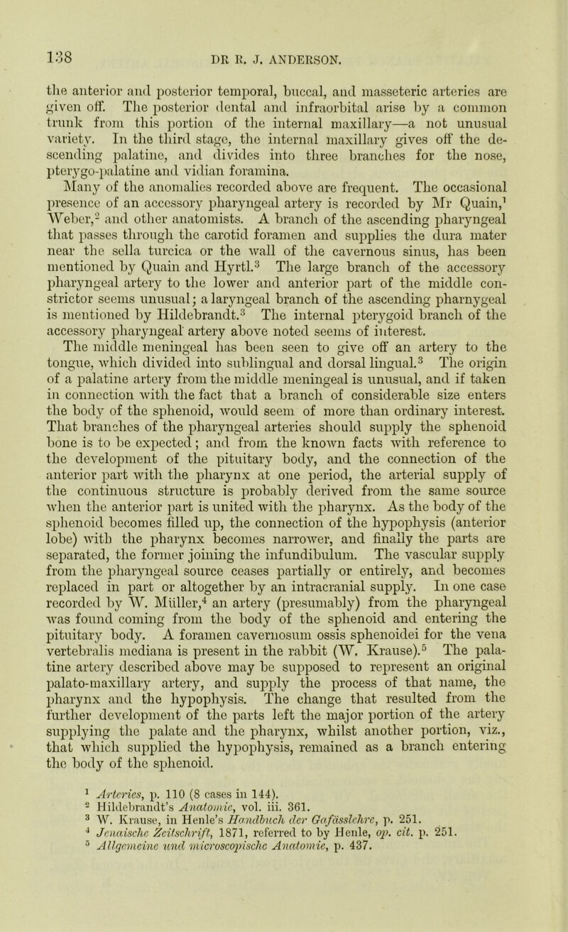 138 the anterior and posterior temporal, buccal, and masseteric arteries are given off. The posterior dental and infraorbital arise by a common trunk from this portion of the internal maxillary—a not unusual variety. In the third stage, the internal maxillary gives off the de- scending palatine, and divides into three branches for the nose, pterygo-palatine and vidian foramina. Many of the anomalies recorded above are frequent. The occasional presence of an accessory pharyngeal artery is recorded by Mr Quain,1 Weber,2 and other anatomists. A branch of the ascending pharyngeal that passes through the carotid foramen and supplies the dura mater near the sella turcica or the wall of the cavernous sinus, has been mentioned by Quain and Hyrtl.3 The large branch of the accessory pharyngeal artery to the lower and anterior part of the middle con- strictor seems unusual; a laryngeal branch of the ascending pharnygeal is mentioned by Hildebrandt.3 The internal pterygoid branch of the accessory pharyngeal' artery above noted seems of interest. The middle meningeal has been seen to give off an artery to the tongue, which divided into sublingual and dorsal lingual.3 The origin of a palatine artery from the middle meningeal is unusual, and if taken in connection with the fact that a branch of considerable size enters the body of the sphenoid, would seem of more than ordinary interest. That branches of the pharyngeal arteries should supply the sphenoid bone is to be expected; and from the known facts with reference to the development of the pituitary body, and the connection of the anterior part with the pharynx at one period, the arterial supply of the continuous structure is probably derived from the same source when the anterior part is united with the pharynx. As the body of the sphenoid becomes filled up, the connection of the hypophysis (anterior lobe) with the pharynx becomes narrower, and finally the parts are separated, the former joining the infundibulum. The vascular supply from the pharyngeal source ceases partially or entirely, and becomes replaced in part or altogether by an intracranial supply. In one case recorded by W. Muller,4 an artery (presumably) from the pharyngeal was found coming from the body of the sphenoid and entering the pituitary body. A foramen cavernosum ossis sphenoidei for the vena vertebralis mcdiana is present in the rabbit (W. Krause).5 The pala- tine artery described above may be supposed to represent an original palato-maxillary artery, and supply the process of that name, the pharynx and the hypophysis. The change that resulted from the further development of the parts left the major portion of the artery supplying the palate and the pharynx, whilst another portion, viz., that which supplied the hypophysis, remained as a branch entering the body of the sphenoid. 1 Arteries, p. 110 (8 cases in 144). 2 Hildebrandt’s Anatomic, vol. iii. 361. 3 W. Krause, in Henle’s Hondbucli cler Gafcisslchre, p. 251. 4 Jcnaischc Zeitschrift, 1871, referred to by Henle, op. cit. p. 251. 5 Allgcmcinc und microscopische Anatomic, p. 437.