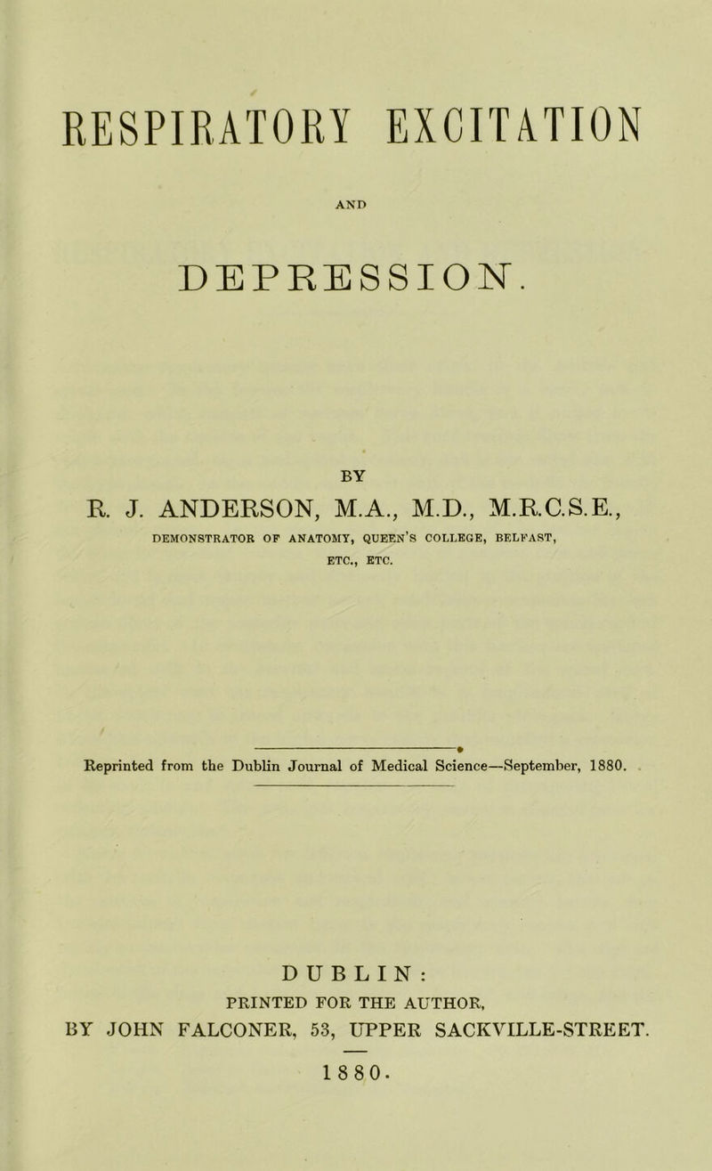 RESPIRATORY EXCITATION AND DEPRESSION. BY R J. ANDERSON, M.A., M.D., M.RC.S.E., DEMONSTRATOR OF ANATOMY, QUEEN’S COLLEGE, BELFAST, ETC., ETC. • Reprinted from the Dublin Journal of Medical Science—September, 1880. DUBLIN: PRINTED FOR THE AUTHOR, BY JOHN FALCONER, 53, UPPER SACKVILLE-STREET.