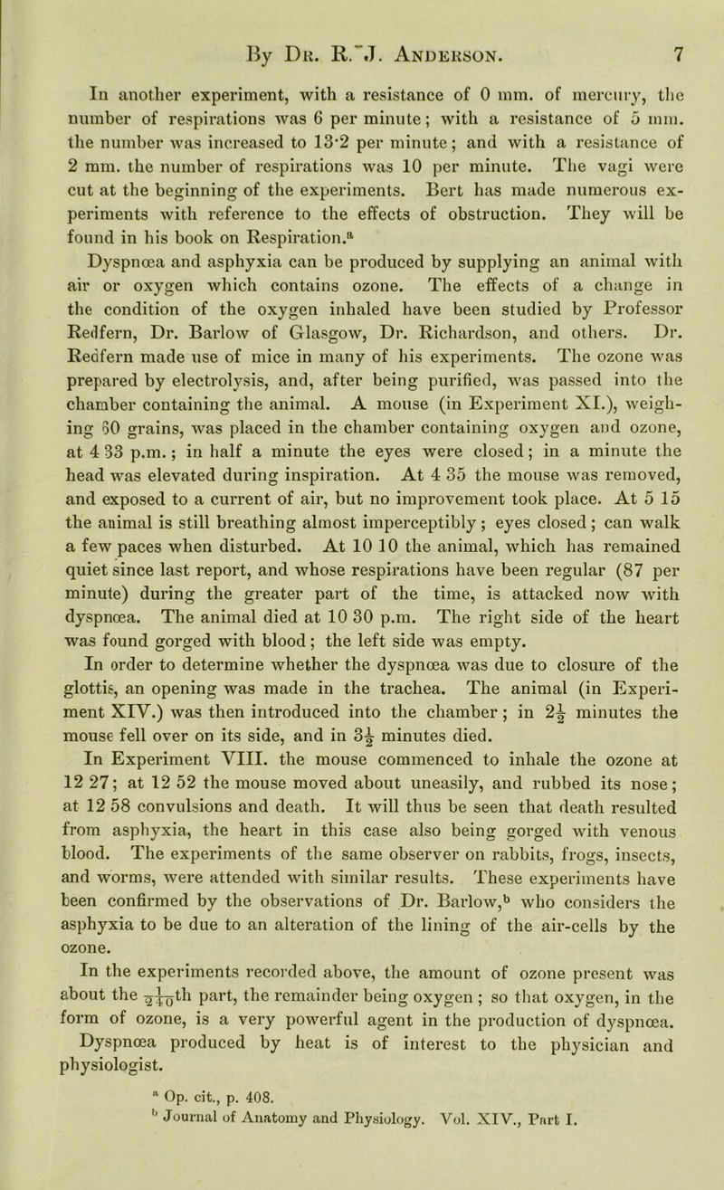 In another experiment, with a resistance of 0 mm. of mercury, the number of respirations was 6 per minute; with a resistance of 5 mm. the number was increased to 13*2 per minute; and with a resistance of 2 mm. the number of respirations was 10 per minute. The vagi were cut at the beginning of the experiments. Bert has made numerous ex- periments with reference to the effects of obstruction. They will be found in his book on Respiration.8, Dyspnoea and asphyxia can be produced by supplying an animal with air or oxygen which contains ozone. The effects of a change in the condition of the oxygen inhaled have been studied by Professor Redfern, Dr. Barlow of Glasgow, Dr. Richardson, and others. Dr. Redfern made use of mice in many of his experiments. The ozone was prepared by electrolysis, and, after being purified, was passed into the chamber containing the animal. A mouse (in Experiment XI.), weigh- ing 50 grains, was placed in the chamber containing oxygen and ozone, at 4 33 p.m.; in half a minute the eyes were closed; in a minute the head was elevated during inspiration. At 4 35 the mouse was removed, and exposed to a current of air, but no improvement took place. At 5 15 the animal is still breathing almost imperceptibly; eyes closed; can walk a few paces when disturbed. At 10 10 the animal, which has remained quiet since last report, and whose respirations have been regular (87 per minute) during the greater part of the time, is attacked now with dyspnoea. The animal died at 10 30 p.m. The right side of the heart was found gorged with blood; the left side was empty. In order to determine whether the dyspnoea was due to closure of the glottis, an opening was made in the trachea. The animal (in Experi- ment XIV.) was then introduced into the chamber ; in 2^ minutes the mouse fell over on its side, and in 3^ minutes died. In Experiment VIII. the mouse commenced to inhale the ozone at 12 27; at 12 52 the mouse moved about uneasily, and rubbed its nose; at 12 58 convulsions and death. It will thus be seen that death resulted from asphyxia, the heart in this case also being gorged with venous blood. The experiments of the same observer on rabbits, frogs, insects, and worms, were attended with similar results. These experiments have been confirmed by the observations of Dr. Barlow,b who considers the asphyxia to be due to an alteration of the lining of the air-cells by the ozone. In the experiments recorded above, the amount of ozone present was about the ^^jth Parh the remainder being oxygen ; so that oxygen, in the form of ozone, is a very powerful agent in the production of dyspnoea. Dyspnoea produced by heat is of interest to the physician and physiologist. a Op. cit., p. 408. '* Journal of Anatomy and Physiology. Vol. XIV., Part I.