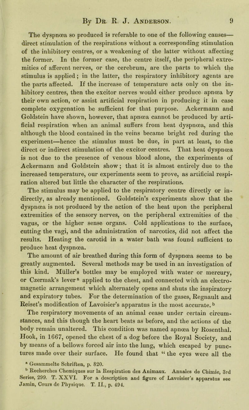 The dyspnoea so produced is referable to one of the following causes— direct stimulation of the respirations without a corresponding stimulation of the inhibitory centres, or a weakening of the latter without affecting the former. In the former case, the centre itself, the peripheral extre- mities of afferent nerves, or the cerebrum, are the parts to which the stimulus is applied ; in the latter, the respiratory inhibitory agents are the parts affected. If the increase of temperature acts only on the in- hibitory centres, then the excitor nerves would either produce apnoea by their owu action, or assist artificial respiration in producing it in case complete oxygenation be sufficient for that purpose. Ackermann and Goldstein have shown, however, that apnoea cannot be produced by arti- ficial respiration when an animal suffers from heat dyspnoea, and this although the blood contained in the veins became bright red during the experiment—hence the stimulus must be due, in part at least, to the direct or indirect stimulation of the excitor centres. That heat dyspnoea is not due to the presence of venous blood alone, the experiments of Ackermann and Goldstein show; that it is almost entirely due to the increased temperature, our experiments seem to prove, as artificial respi- ration altered but little the character of the respirations. The stimulus may be applied to the respiratory centre directly or in- directly, as already mentioned. Goldstein’s experiments show that the dyspnoea is not produced by the action of the heat upon the peripheral extremities of the sensory nerves, on the peripheral extremities of the vagus, or the higher sense organs. Cold applications to the surface, cutting the vagi, and the administration of narcotics, did not affect the results. Heating the carotid in a water bath was found sufficient to produce heat dyspnoea. The amount of air breathed during this form of dyspnoea seems to be greatly augmented. Several methods may be used in an investigation of this kind. Muller’s bottles may be employed with water or mercury, or Czermak’s lever a applied to the chest, and connected with an electro- magnetic arrangement which alternately opens and shuts the inspiratory and expiratory tubes. For the determination of the gases, Regnault and Reiset’s modification of Lavoisier’s apparatus is the most accurate.b The respiratory movements of an animal cease under certain circum- stances, and this though the heart beats as before, and the actions of the body remain unaltered. This condition was named apnoea by Rosenthal. Hook, in 1667, opened the chest of a dog before the Royal Society, and by means of a bellows forced air into the lung, which escaped by punc- tures made over their surface. He found that u the eyes were all the “ Gesammelte Schriften, p. 820. b Recherches Chemiques sur la Respiration des Animaux. Annales de Chimie, 3rd Series, 299. T. XXVI. For a description and figure of Lavoisier’s apparatus see Jamin, Cours de Physique. T. II., p. 494.