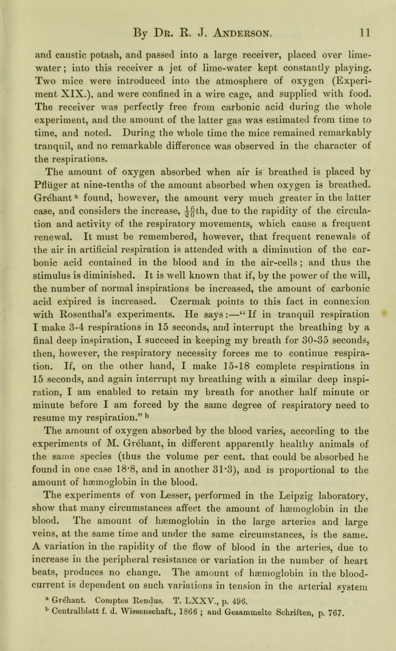 and caustic potash, and passed into a large receiver, placed over lime- water ; into this receiver a jet of lime-water kept constantly playing. Two mice were introduced into the atmosphere of oxygen (Experi- ment XIX.), and were confined in a wire cage, and supplied with food. The receiver was perfectly free from carbonic acid during the whole experiment, and the amount of the latter gas was estimated from time to time, and noted. During the whole time the mice remained remarkably tranquil, and no remarkable difference was observed in the character of the respirations. The amount of oxygen absorbed when air is breathed is placed by Pfliiger at nine-tenths of the amount absorbed when oxygen is breathed. Gr^hant a found, however, the amount very much greater in the latter case, and considers the increase, ^-|th, due to the rapidity of the circula- tion and activity of the respiratory movements, which cause a frequent renewal. It must be remembered, however, that frequent renewals of the air in artificial respiration is attended with a diminution of the car- bonic acid contained in the blood and in the air-cells ; and thus the stimulus is diminished. It is well known that if, by the power of the will, the number of normal inspirations be increased, the amount of carbonic acid expired is increased. Czermak points to this fact in connexion with Rosenthal’s experiments. He says:—“If in tranquil respiration I make 3-4 respirations in 15 seconds, and interrupt the breathing by a final deep inspiration, I succeed in keeping my breath for 30-35 seconds, then, however, the respiratory necessity forces me to continue respira- tion. If, on the other hand, I make 15-18 complete respirations in 15 seconds, and again interrupt my breathing with a similar deep inspi- ration, I am enabled to retain my breath for another half minute or minute before I am forced by the same degree of respiratory need to resume my respiration.” b The amount of oxygen absorbed by the blood varies, according to the experiments of M. Grehant, in different apparently healthy animals of the same species (thus the volume per cent, that could be absorbed he found in one case 18*8, and in another 3T3), and is proportional to the amount of haemoglobin in the blood. The experiments of von Lesser, performed in the Leipzig laboratory, show that many circumstances affect the amount of haemoglobin in the blood. The amount of haemoglobin in the large arteries and large veins, at the same time and under the same circumstances, is the same. A variation in the rapidity of the flow of blood in the arteries, due to increase in the peripheral resistance or variation in the number of heart beats, produces no change. The amount of haemoglobin in the blood- current is dependent on such variations in tension in the arterial system a Grehant. Comptes Rendus. T. LXXV., p. 496. b Centralblatt f. d. Wissenschaft., 1866 ; and Gesarmnelte Schriften, p. 767.