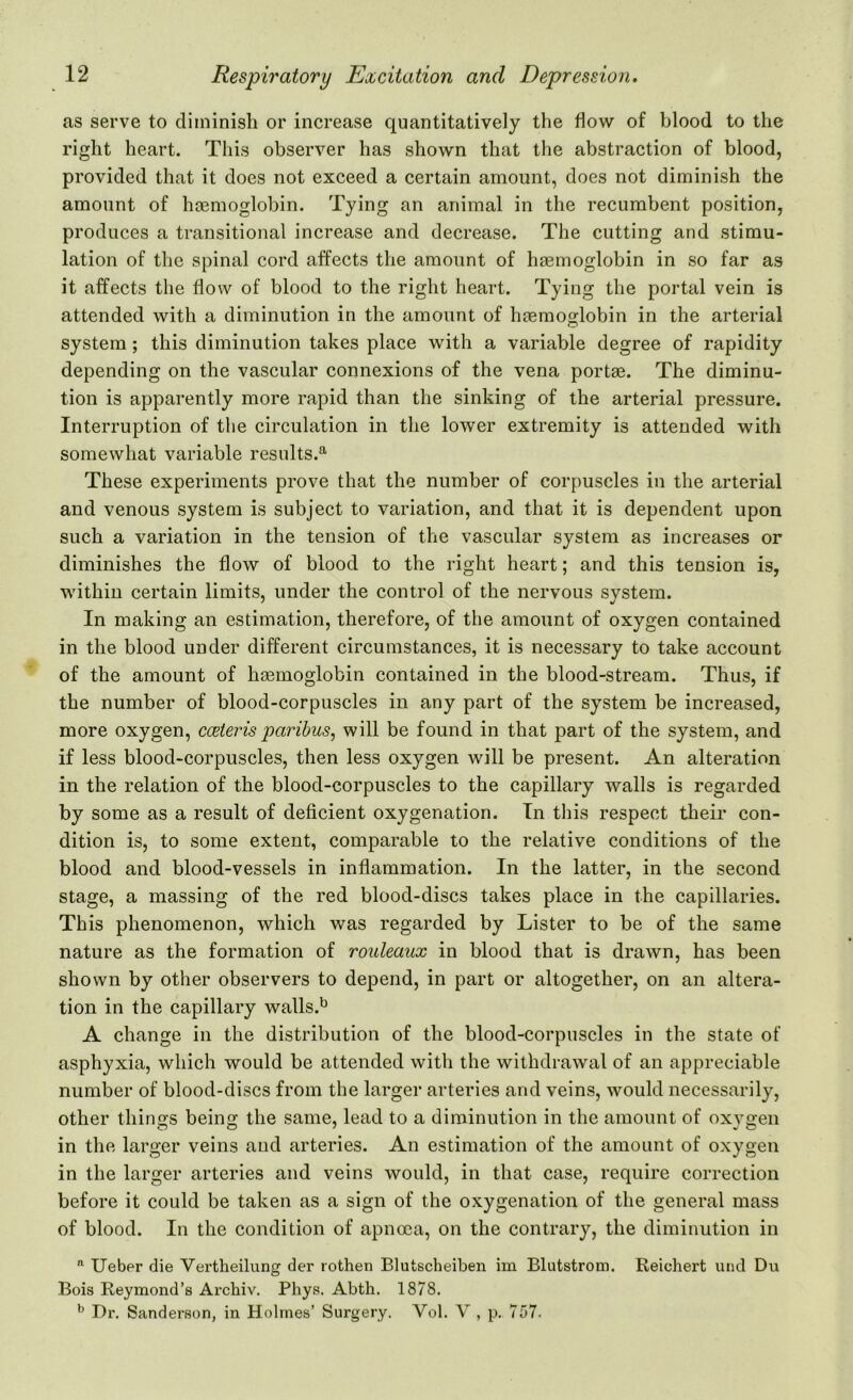 as serve to diminish or increase quantitatively the flow of blood to the right heart. This observer has shown that the abstraction of blood, provided that it does not exceed a certain amount, does not diminish the amount of haemoglobin. Tying an animal in the recumbent position, produces a transitional increase and decrease. The cutting and stimu- lation of the spinal cord affects the amount of haemoglobin in so far as it affects the flow of blood to the right heart. Tying the portal vein is attended with a diminution in the amount of haemoglobin in the arterial system; this diminution takes place with a variable degree of rapidity depending on the vascular connexions of the vena portae. The diminu- tion is apparently more rapid than the sinking of the arterial pressure. Interruption of the circulation in the lower extremity is attended with somewhat variable results.51 These experiments prove that the number of corpuscles in the arterial and venous system is subject to variation, and that it is dependent upon such a variation in the tension of the vascular system as increases or diminishes the flow of blood to the right heart; and this tension is, within certain limits, under the control of the nervous system. In making an estimation, therefore, of the amount of oxygen contained in the blood under different circumstances, it is necessary to take account of the amount of hcemoglobin contained in the blood-stream. Thus, if the number of blood-corpuscles in any part of the system be increased, more oxygen, cceteris paribus, will be found in that part of the system, and if less blood-corpuscles, then less oxygen will be present. An alteration in the relation of the blood-corpuscles to the capillary walls is regarded by some as a result of deficient oxygenation. Tn this respect their con- dition is, to some extent, comparable to the relative conditions of the blood and blood-vessels in inflammation. In the latter, in the second stage, a massing of the red blood-discs takes place in the capillaries. This phenomenon, which was regarded by Lister to be of the same nature as the formation of rouleaux in blood that is drawn, has been shown by other observers to depend, in part or altogether, on an altera- tion in the capillary walls.b A change in the distribution of the blood-corpuscles in the state of asphyxia, which would be attended with the withdrawal of an appreciable number of blood-discs from the larger arteries and veins, would necessarily, other things being the same, lead to a diminution in the amount of oxygen in the larger veins and arteries. An estimation of the amount of oxygen in the larger arteries and veins would, in that case, require correction before it could be taken as a sign of the oxygenation of the general mass of blood. In the condition of apncea, on the contrary, the diminution in a Ueber die Vertheilung der rothen Blutscheiben im Blutstrom. Reichert und Du Bois Reymond’s Archiv. Pliys. Abth. 1878. b Dr. Sanderson, in Holmes’ Sui'gery. Yol. V , p. 757-