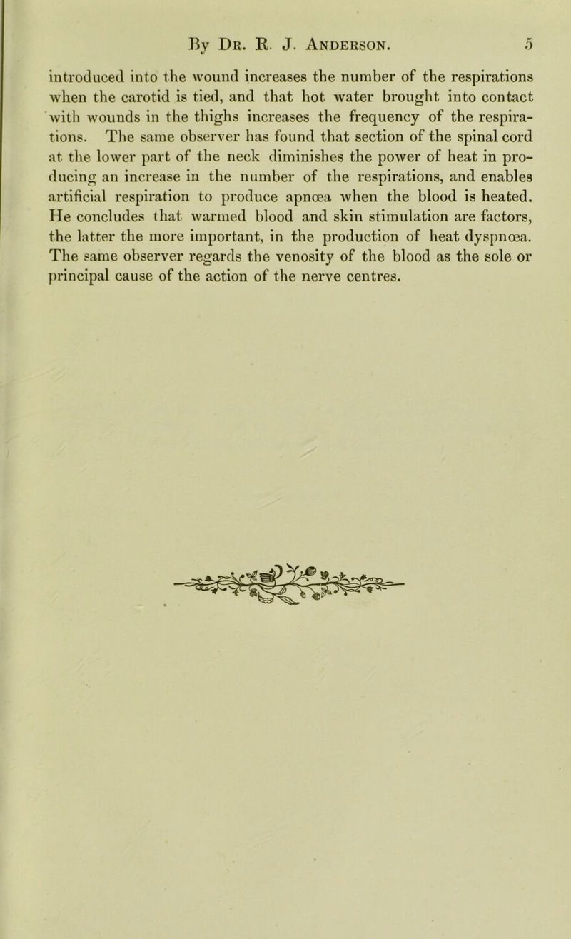 introduced into the wound increases the number of the respirations when the carotid is tied, and that hot water brought into contact with wounds in the thighs increases the frequency of the respira- tions. The same observer has found that section of the spinal cord at the lower part of the neck diminishes the power of heat in pro- ducing an increase in the number of the respirations, and enables artificial respiration to produce apnoea when the blood is heated. He concludes that warmed blood and skin stimulation are factors, the latter the more important, in the production of heat dyspnoea. The same observer regards the venosity of the blood as the sole or principal cause of the action of the nerve centres.
