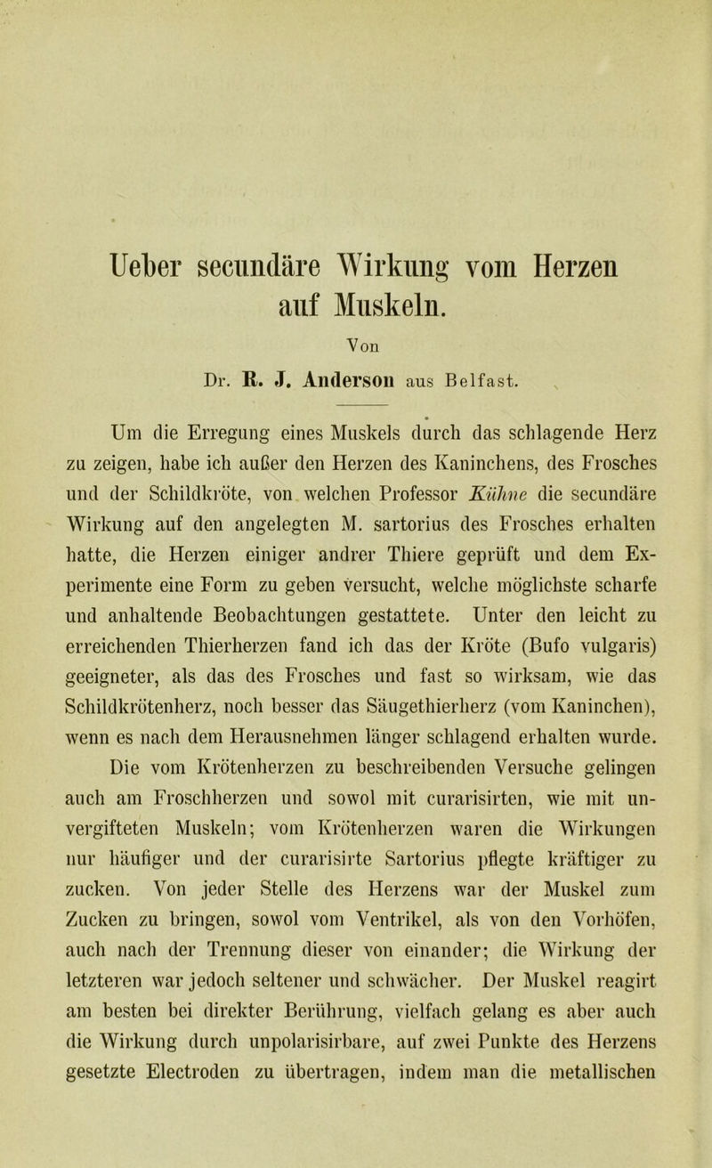 Uel)er secnndare Wirkung vom Herzen auf Muskeln. Von Dr. It. J. Alldersoil aus Belfast. Um die Erregnng eines Muskels durch das schlagende Herz zu zeigen, habe ich auGer den Herzen des Kaninchens, des Frosches und der Schildkrote, von welclien Professor Kuhne die secundare Wirkung auf den angelegten M. sartorius des Frosches erhalten hatte, die Herzen einiger andrer Tliiere gepriift und dem Ex- perimente eine Form zu geben versucht, welcbe moglickste scharfe und anbaltende Beobachtungen gestattete. Unter den leicht zu erreichenden Thierberzen fand icb das der Krote (Bufo vulgaris) geeigneter, als das des Frosches und fast so wirksam, wie das Schildkrotenherz, noch besser das Saugethierherz (vom Kaninchen), wenn es nacb dem Herausnehmen langer scblagend erhalten wurde. Die vom Krotenherzen zu beschreibenden Versuche gelingen aucb am Froschberzen und sowol mit curarisirten, wie mit un- vergifteten Muskeln; vom Krotenberzen waren die Wirkungen nur baufiger und der curarisirte Sartorius pflegte kraftiger zu zucken. Von jeder Stelle des Herzens war der Muskel zum Zucken zu bringen, sowol vom Ventrikel, als von den Vorhofen, aucb nacb der Trennung dieser von einander; die Wirkung der letzteren war jedoch seltener und scbwacber. Der Muskel reagirt am besten bei direkter Beriibrung, vielfacb gelang es aber aucb die Wirkung durch unpolarisirbare, auf zwei Punkte des Herzens gesetzte Electroden zu ubertragen, indem man die metallischen