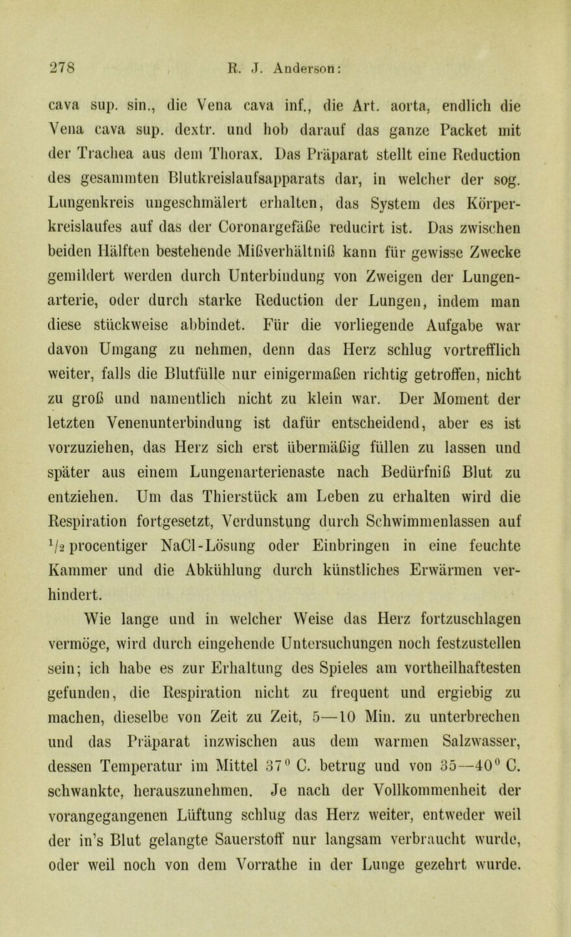 cava sup. sin., die Vena cava inf., die Art. aorta, endlich die Vena cava sup. dextr. und hob darauf das ganze Packet mit der Trachea aus dem Thorax. Das Praparat stellt eine Reduction des gesammten Blutkreislaufsapparats dar, in welcher der sog. Lungenkreis ungeschmalert erhalten, das System des Korper- kreislaufes auf das der CoronargefaGe reducirt ist. Das zwischen beiden Halften bestehende MiGverhaltniG kann fur gewisse Zwecke gemildert werden durch Unterbindung von Zweigen der Lungen- arterie, Oder durch starke Reduction der Lungen, indem man diese stiickweise abbindet. Fiir die vorliegende Aufgabe war davon Umgang zu nehmen, denn das Herz schlug vortrefflich weiter, falls die Blutfulle nur einigermaGen richtig getroffen, nicht zu groG und namentlich nicht zu klein war. Der Moment der letzten Yenenunterbindung ist dafiir entscheidend, aber es ist vorzuziehen, das Herz sich erst ilbermaGig fiillen zu lassen und spater aus einem Lungenarterienaste nach BedtirfniG Blut zu entziehen. Urn das Thierstiick am Leben zu erhalten wird die Respiration fortgesetzt, Yerdunstung durch Schwimmenlassen auf V2 procentiger NaCl-Losung Oder Einbringen in eine feuchte Rammer und die Abkuhlung durch kunstliches Erwarmen ver- hindert. Wie lange und in welcher Weise das Herz fortzuschlagen vermoge, wird durch eingehende Untersuchungen noch festzustellen sein; ich habe es zur Erhaltung des Spieles am vortheilhaftesten gefunden, die Respiration nicht zu frequent und ergiebig zu machen, dieselbe von Zeit zu Zeit, 5—10 Min. zu unterbrechen und das Praparat inzwischen aus dem warmen Salzwasser, dessen Temperatur im Mittel 37° C. betrug und von 35—40° C. schwankte, herauszunehmen. Je nach der Vollkommenheit der vorangegangenen Luftung schlug das Herz weiter, entweder weil der in’s Blut gelangte Sauerstotf nur langsam verbraucht wurde, Oder weil nocli von dem Vorrathe in der Lunge gezehrt wurde.