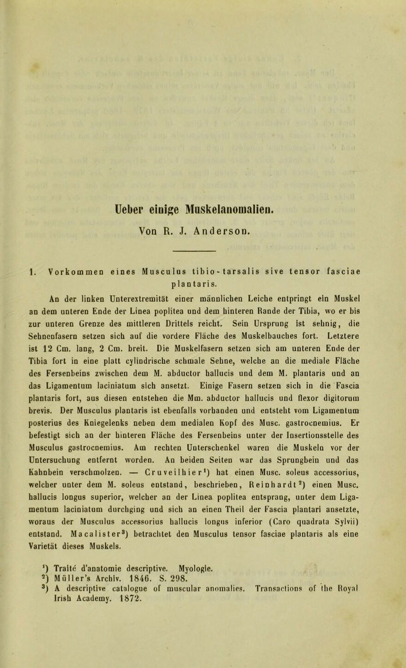 Ueber eiuige Muskelanomalien. Von R. J. Anderson. 1. Vorkommen eines Musculus tibio - tarsalis sive tensor fasciae plantaris. An der linken Unterextremitat einer mannlichen Leiche entpringt ein Muskel an dem unteren Ende der Linea poplitea und dem kinteren Rande der Tibia, wo er bis zur unteren Grenze des mittleren Drittels reicht. Sein Ursprung ist seknig, die Seknenfasern setzen sick auf die vordere Flache des Muskelbauckes fort. Letztere ist 12 Cm. lang, 2 Cm. breit. Die Muskelfasern setzen sich am unteren Ende der Tibia fort in eine platt cylindrische schmale Sehne, welche an die mediale Flache des Fersenbeins zwischen dem M. abductor hallucis und dem M. plantaris und an das Ligamentum laciniatum sich ansetzt. Einige Fasern setzen sich in die Fascia plantaris fort, aus diesen entstehen die Mm. abductor hallucis und flexor digitorura brevis. Der Musculus plantaris ist ebenfalls vorkanden und eDtstekt vom Ligamentum posterius des Kniegelenks neben dem medialen Kopf des Muse, gastrocnemius. Er befestigt sich an der hinteren Flache des Fersenbeins unter der Insertionsstelie des Musculus gastrocnemius. Am rechten Uuterschenkel waren die Muskeln vor der Untersuchung entfernt worden. An beiden Seiten war das Sprungbein und das Kahnbein verschmolzen. — C r u vei 1 h ie r') hat einen Muse, soleus accessorius, welcher unter dem M. soleus entstand, beschrieben, Reinhardt2) einen Muse, hallucis longus superior, w-elcher an der Linea poplitea entsprang, unter dem Liga- mentum laciniatum durchging und sich an einen Theil der Fascia plantari ansetzte, woraus der Musculus accessorius hallucis longus inferior (Caro quadrata Sylvii) entstand. Macalister3) betrachtet den Musculus tensor fasciae plantaris als eine Varietat dieses Muskels. ‘) Traite d’anatomie descriptive. Myologle. 2) Muller’s Archiv. 1846. S. 298. 3) A descriptive catalogue of muscular anomalies. Transactions of the Royal Irish Academy. 1872.
