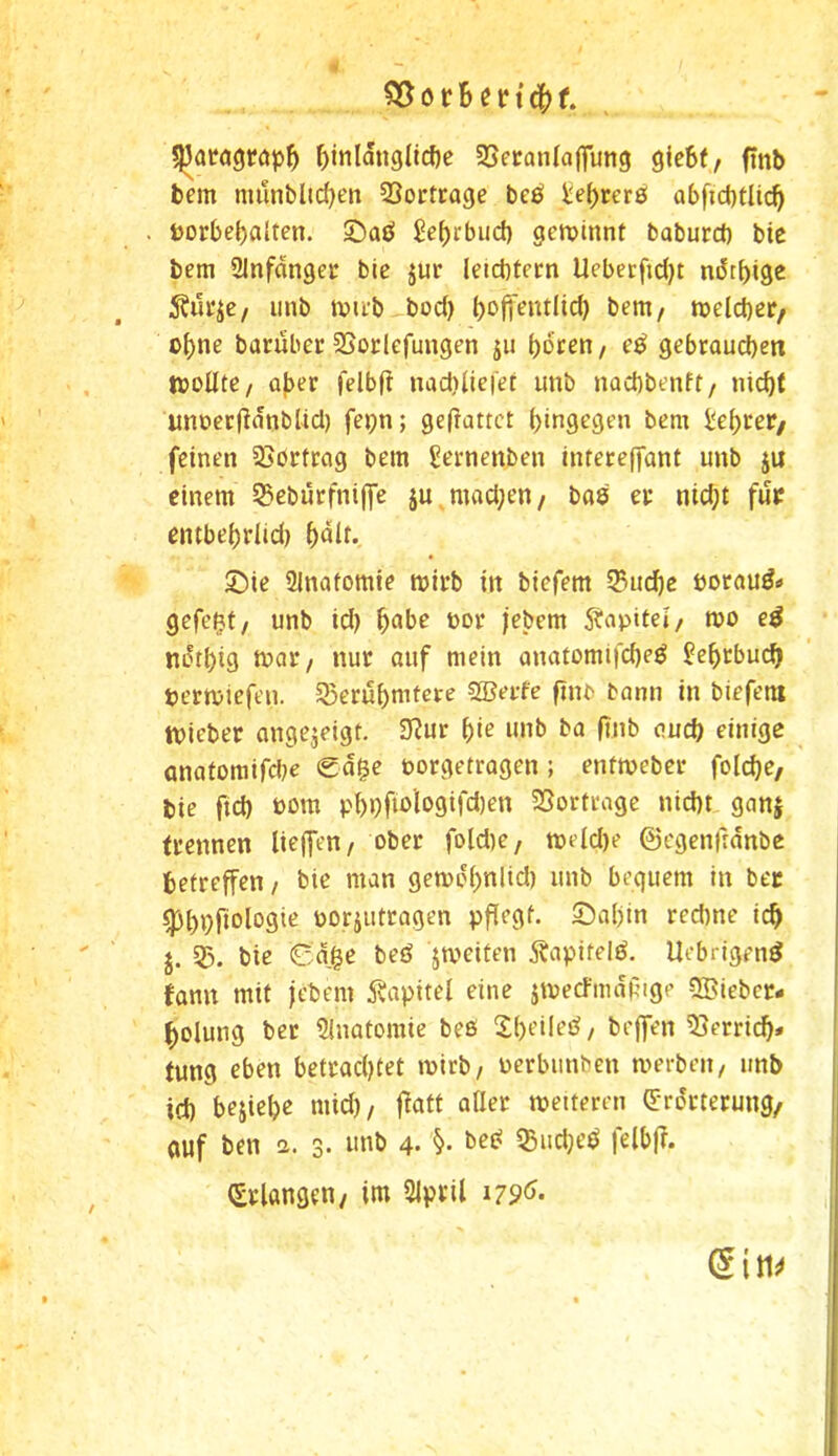 f)tnldngUcf)e SSecanlajfung gie6(, finb bem nuinbltc^en 33ortcage bes! J:ef)rer0 abficbtlic^ t)orbe()alten. ©aö £ef)rbiicf) gerotnnt baburcf) bie bem 2lnfdngei: bie jur leicbtern Uebetfidjt ndtbige iinb tDU’b bod) bt^fi^ntlicb bem/ meicber/ of)ne bacuber SSoclefungen ju gebtaucben t»oUte/ aber felbf! nad)lie|et unb nacbbenft/ nid)t imoerftdnbUd) fepn; gefiattct hingegen bem i'ebrer/ feinen SSbrtrag bem Sernenben intereffant unb ju einem 55ebürfniffe ju^mad;en/ bas ec nid;t fuc entbebdid) bdit. Sie SInatomte mirb in biefem SBucbe öocaud» gefefjt/ unb id) b^be t»or jebem Äapitei/ mo e^ ndtbig nur auf mein anatomifcbeö ^ebrbucb permiefen. 53erubmfere S®erfe ftnb bann in biefeni tvieber angejeigt. 3?ur i)ie unb ba f?nb auch einige önatoraifdK €dge öorgetragen ; enfmeber folcbe, bie fid) t>om pbbMogifdjen SSorfrage nicht ganj (rennen lieffen/ ober fold)e, meid)e ©cgenfrdnbc betreffen / bie man gemobnüd) unb bequem in bec ^bhfiologie oorjutragen pffegt. Sabin red)ne icb j. 55. bie Cage beö jmeiten i^apifelö. llebrigend famt mit jebem 5vapitel eine imecfmdfige QBiebcc- bolung ber SInatomie beß ^Ibeileß/ beffen Verrieb* (ung eben betrachtet mirb/ oerbiinben merben, unb id) bejiebc mid), f^att aller metteren (5:rdrterung/ auf ben a. 3. unb 4. beß ^udjeß felbfr. (Erlangen/ im Slpcil i79<^- din^