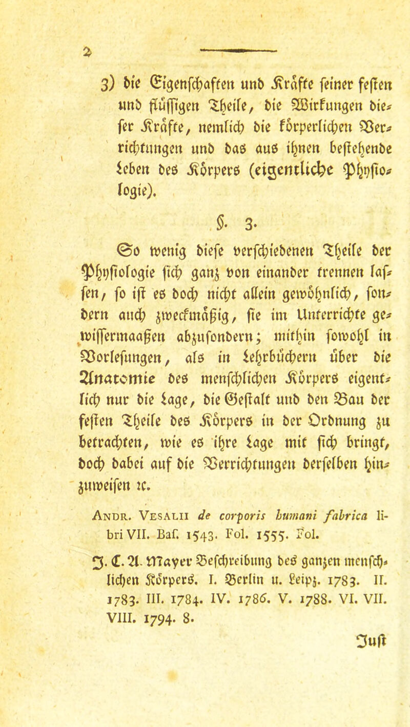 «nb flufftgen ^beife, bte 5ö3ttfungert bie^ fer jlroffe, nemficb bte forperitcben rtcbdmgen unb baö auö tbnen befle^enbe ieben beö i^orpere (eigentliche logte). §. 3- ©0 tvenig biefe Perfd;iebenen '^f^eife bec ^^i;ftofog(e fkb ganj Pon einanber frenneit laf# fen/ fo i(^ eß bod; nic^t adern geipo^nft’d), foiv bern and; jtpecfma0tg, fte im Unferriebfe ge;» mijfermaa^en abjufonbent; mit(;in fomo^l t« Söorlefnnge«, afß in lef;rbiidbent «ber bie 2(rtatcmie beß menfd;lid;en ivprperß eigent^ ficb nur bie iage, bie@e(ialt unb ben S5au ber fefien “^f^eile beß ivorperß in ber Orbnnng ju befrächten, mie eß i^re iage mit ftch bringt, boch habet auf bie Verrichtungen berfelben hin^ ' jumetfen tc. Andr. Vesalii de corporis humani fahrica li- briVII. Baf. 1543. Fol. 1555. Fol. 3. (t. 21- mayer S5efd)i’eibtmg beß ganjen menfeh» lidjen Svorpeeß. I. Q5erltn it. ^eipj. 1783. n. 1783. III. 1784. IV. 1785. V. 1788. VI. VII. VIII. 1794. 8. Duft