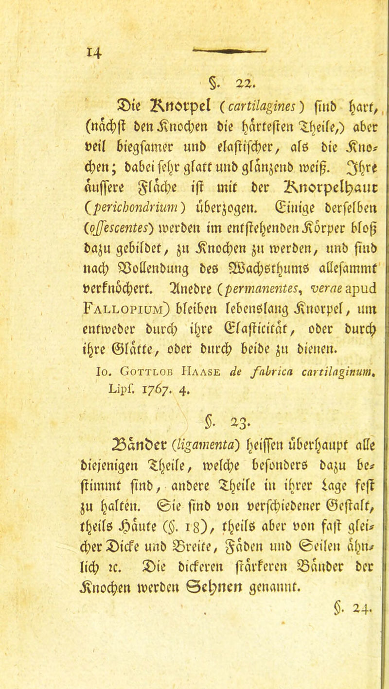 §. 22, JDi’c KrtOtpel (cartilagines) fiu& (ttac()j^ beit ivitod;en bie ^orfefren ‘^.fieife,) aber Veit bi'egfamer uitb elnf^ifd^er, afö btc il'no^ 4»eit; habet fef^r gfaft unb gfanjeitb wct^. flu|]ere §fad)e iß mit ber Knorpelpaiic (^perichondrium) überzogen. Q^iiiige berfefbeit (pjfescentes) werben tm en^j^e^^enben jvorper bfo^ baju gebifbet, ^n ivnoc^en werben, unb jtnb nad? Söottenbung beö 2Bad;et^umö attefammf Perfn6d)ert. 2(nebrc verae^pnd Fallopium) bfetben febenölang ivnorpef, um enfweber burd; i^re (HfaFtctfof, ober burd) t^re @faf(e, ober burd) betbe ju bienen. Io. Gottlob IIaase de fahrica cartilagimim, Lipf. 1767, 4. ^afiöct (ligamenta) (>eiffen uberf^aupf aUe bte/enigen “^^f^eife, weid?e befonberö baju be# Fimmt Fn^» / nnbere '^i^eife tn ihrer iage feF ju ^affht. ©ie F«i> yo» »erfchtebener ©cFaff, r^etiö Spante (§, 18)/ aber non faF gfeü d;er3)tcfe unb S5reife, §aben unb ©eilen al^iv lid; IC. X>ie bieferen F^vferen Sonber ber ivnoc^en werben ©d;nrtt genannf. 1 §• 24.