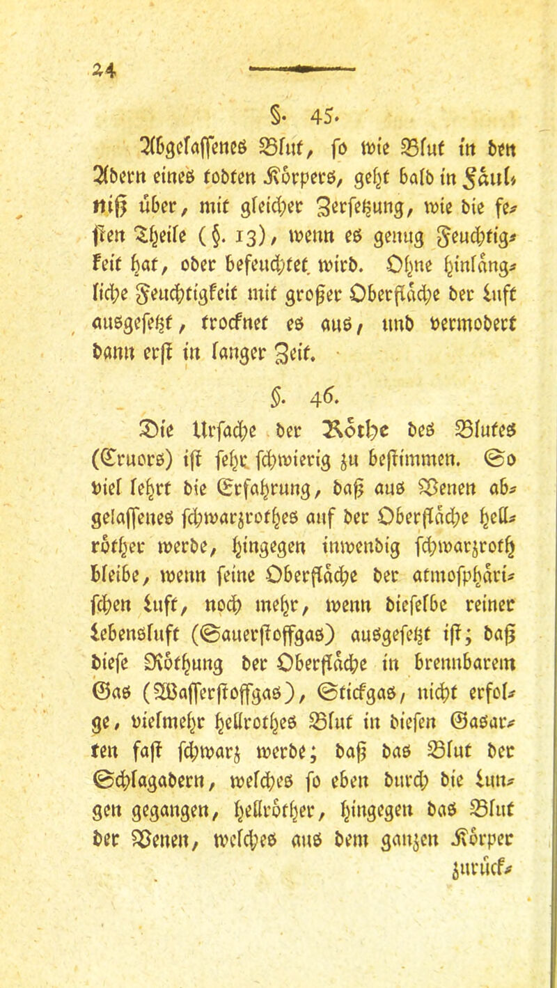 §• 45. ^(Sgekffeneö S5fuf, fo tute 93fuf itt b^tt 2(5cttt cine'ö (obtm ivorperö, gef^t bafb tn ni§ wber, mit gfcid;cc f!ett (§. 13)/ iveurt cö genug ^eucbfig^ feie ^af, ober befeud;te( tvi’rb. Of^ne Umfang;» Itdbe §eud?ttgf<?it uiit grofer Oberflad;e ber iuft «uegefe^f, trocfner e$ auö/ imb i^ermobert bann er|! tn Tanger 3eif. §, 45. 3)te Urfad;e ber 3^otl)c beö S5Iufe^ (^rucrö) t^^ feT^r fd^toierig befTi'mmen. ©0 biel Te^rt bte (Erfahrung, ba^ auö ^enen ah gelajfeneö fd;jvarjrot^e6 auf ber Ober|Tad;e ^ett^ rofT^er werbe, T^ingegen tnwenbi’g fd?warjrot^ bleibe, wenn feine Oberfiadbe ber acinofpbdri^ fcben luft, npd) me^r, wenn biefefbe reiner lebenöfuft (©auerfioffgaö) auögefeijt i|f; ba^ biefe S^of^ung ber OberjTdcbe in brennbarem ©aö (3öaffer|toffgaö), 0(icfgaö/ nicht erfoU ge# mefme^r hcKrot^eö Sfut in biefen ©aoaiv fen fajf fd;warj werbe; ba^ baö S3Tut ber 0chTagabern, wefcheß fo eben burd; bie i\\\u gen gegangen, heßrother, hingegen baö S5fut ber ^enen, wcfd;eö auö bem ganzen i\brper iuriicfjf