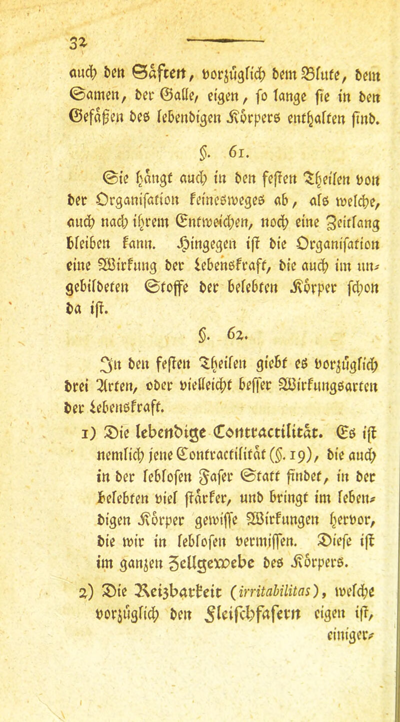 3Z mäi) t)m ©«fteit, tJor^ugfic^ bemSfiife, bent ©amen, bei'©alle/ efgett, fo lange fie m ben ©efa^e.n bee lebenbi'gen ivprperö enf^alten finb. §. 6i. ©te l^.angt aud; m ben fefTen ^^etlen uoit bec Organifafton femeötnegeö ab, alö welcbe, micb nad; if^rem ©nfitjwdben, noch eine bleiben fann. hingegen ifl bie Organifafion eine ?S3irfitng bec lebenßfcaff, bie auch im mu gebilbefen ©tojfe bec belehren ^pcpec fcbon ba ifl. §. 6z, 3n ben fe(!en 'Ibeilen giebf es boc^uglid) bcei mieten, obec wM<^t beffec SCßicfnngöacren bec iebenöfeaft. i) S)ie lebcrtbige Corttcactilitat. ©ö tfl rtemlicb jene ©onrcacrilitat ($.19)/ bie and; in bec leblofen ^afec ©tatr finber, in bec belebten niel flacfec, «nb beingf im leben^ bigen ivpcpec gemilfe 2öicfimgen l^ecnoc, bie mic in leblofen neemiffen. 2)iefe i)b im ganzen 5pUgexi:)cbe beö ixpcpecö. z) 3)ie 3^ci5batteic {irritaUlitas), meld;e tjocjugli^ ben eim’geiv I