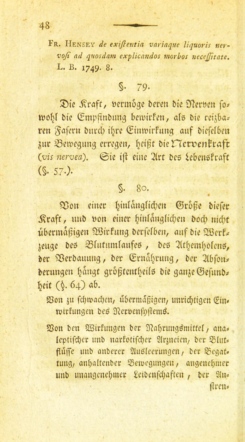 Fr. Hensey de exiflentia vnriaque liquoris «er- vofi ad quosdam explicaudos morbos 7ieceßitate. L. ß. 1749. 8. ' ' §• 79- tjennoge bfrcn bie D^cröcn fo# bie ^ßpfinbimg beivtrfen, als bt'e cefjba^ ren ^aferu bucd; i^re (Etitnjfrfung auf bi'efelbeit gurr 33en)^gim3 erregen, {^ei^t bte VXnvcnhaft Cvis nervea), 0ie ift eine 3(rt beö iebenöfraft (§‘ 57.}- §. 80. • ^on einer I^inl«ngfid;en ©ro0e biefer .Svtaff, tmb Don einer l^infonglic^^en bod; nid;f übermäßigen SBirfimg berfefben, auf bte 2ßerf;^ jeuge beö Sfufumfanfeö , beö ^itf^eml^ofenö, ber Sßerbauung, ber (Ernaf>rung, ber ZbfoiXf berungen f^nngt großfenti>eifö bie gan5e©efimb# ^eit (^. 64) ab. 23on ju fd)n?ad)eit/ übermäßigen/ unriebtigen (£im tvirfungen be^ 3Reroenfi;ßemd. SSott ben SBirfungen ber SRabrungömiffel, ana* leptifcber unb narfotifdjer Slrjneieii/ ber SShits puffe unb onberer 21iiöleerungen / ber 3?cgat* tung/ anbaitenber SBeioegimgeu / angenef)mer unb unangenebmer Scibenfd;aften / ber 2hl* ' ftren»