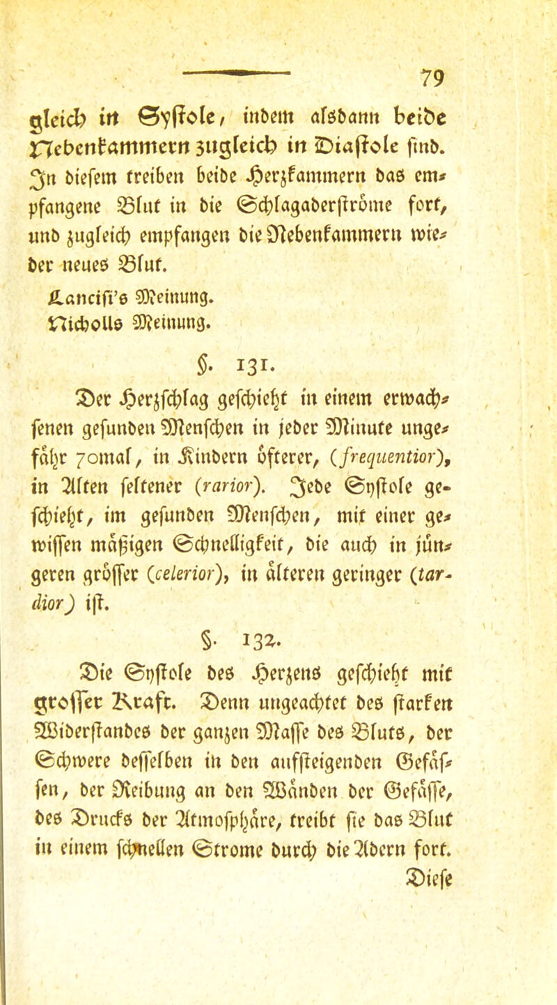 glcid? irt tnb^m afö&ami bcibe nebcnfammet:« 3»Stcicb in ^iajiole fm&. 3« btefcm fretbeu beiöe J^erjfammern baö em# pfangene ^fuf in bie ©dbiagaberfiromc fort, imb jugietd? empfangen bie D7ebenfammern \vie=> bet neneö 53fnf. Ä.ancift’6 9)ieinung. nicboUö 9)?einung. §• 131- 35er ^erjf(^>fag gefcbi^^f fi^em ermad()# fenen gefunben 50Zenfcben in jeber 9)linnte unge^ fdl^r 7omaf, in ivinbern öfterer, (frequentior), in Elften feftener (rarior). ©pficfe ge- f^iei^t, im gefunben S0?enfd;en, mit einer ge^ miffen malzigen ©cbneiligfeit, bie audb in jun^^ gercn groffer (ce/enor), in diteren geringer (tnr- dior) ijl. §• 13^- 3)ie <Sp|Iofe beö ^erjenö gefc^ie^f mit o;cc*jJer Kraft. 3)enn ungead)tet beö frarfert 5ß3iber|lanbeö ber ganjen 5)laffe beö ®futö, ber ©(bruere beffefben in ben auffleigenben ©efdf' fen, ber Steibung an ben S[ßdnben ber ©efdjfe, beö 35rucfö ber ^itmofpl^dre, treibt fie baö ^iut in einem [c^cßen ©trome bnrd; bie Albern fort. 3)iefe