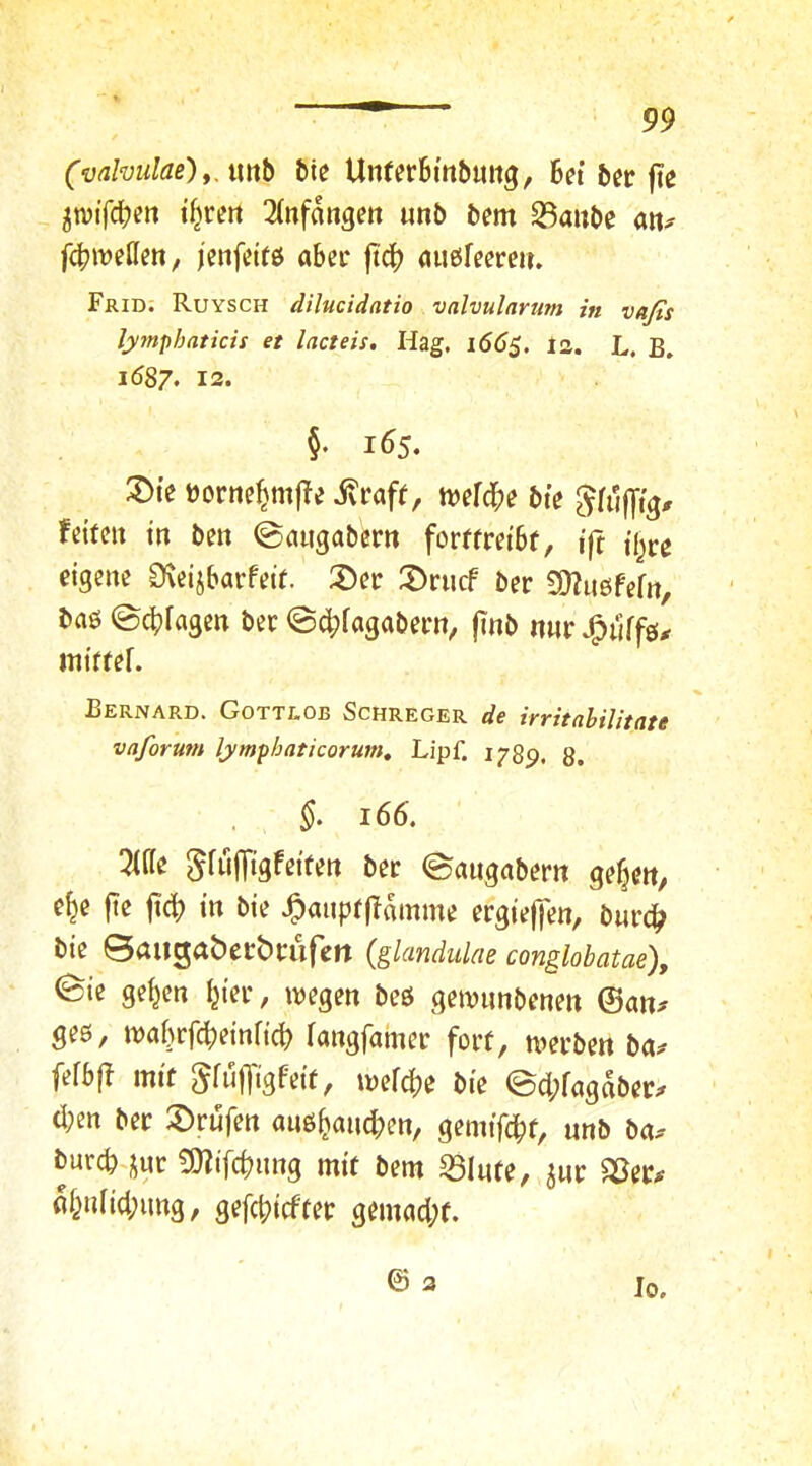 (vdmdae)yAxrib Me Unfer6m&uitg, Bet Ber fte pt'fcBf» 3(nfangett unb Bern S3auBe an^ fd^müm, jenfeifö aber ftcB außfeereit. Frid. Ruysch dilucidatio valvularum in vafis lymphaticis et lacteis. Hag. i66^. is. L. B. i587. 12. §. 165. :^te üortie^mfTe ivraft, tvefcBe Bte 5fujyt> fekelt tn Ben ©augaBem forffret'Bf, t|t tl^re eigene DteijBarfeit. ®ee :X)rncf Ber SOZugfefn, Baö ©cBfagen Bec @c^fagaBecn, jinB nur J^nffg^ iniffef. Fernard. Gottlob Schreger de irritnbilitate vaforum lymphaticorum, LipC 1789. 8. 166. 5U(e SfüjTigfetfen Ber ©angaBern gefjen, e^e fte ficB in Bie ^anprjlomme ergteffen, Burc^ Bte Baitgaberbrurett (glandulae conglobatae), ^te gelten f^ter, ivegen Beö geivnnBenen ©an^ geö, waBrfcBeinftcB fangfainer forf, mer&en Ba^ fefBfT mtf 5ftt|]'igfek, inefcBe Bie ed;fagd&er;r d;en Ber !^rufen anö^aiuBen, gemtfcBf, nnB Ba.- burcB-jur 9)?ifcBnng mit Bern ^Infe, ^nr ^er# öl^nfid;img, gefc|)icfter gemacl;f. © 2 Io,