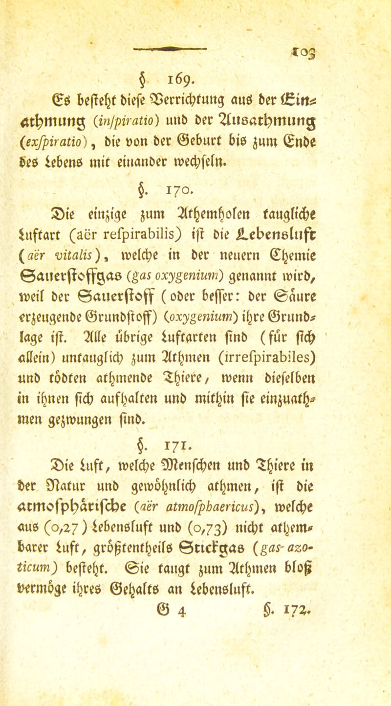 § 169. be(Te^f bicfe ^erricbfimg öuö bcr (injpiratio) uitb ber 2(u8at^mimg (exfpiratio), bi'e üon bcr ©cburf bjö jmn (Snb^ 5eß Ißbmö mit cttiaubcr n?ec|>fe(tt. §. 170. 5)te ctitjtgc jum 2(t§fm^ofeit (augttdbe iuftart (aer refpirabilis) ift Die iLcbensluft (aer mtalis), welche in bcr nciicrn ^^emte 0aiictfioffa,a0 {gas oxygenimn) genannt wirb, ^tvetf bcr ©aucr(ioff (ober bef]er: ber ©anre fr^eugenbe ©runbjioff) {oxygenium) i'f^re ©runb# läge ift. 7l(le übrige iuftarten finb (für ftc^ cilein) imtaugfic^ $um Tltipten (irrefpirabiles) «nb tobten at^inenbe '^^terc/ wenn btefefbett in i^nen (td) aufbaften unb rnttbin jte einjnatb^ men gezwungen ftnb. §. i/i. ®te Inft, wefebe ^Jlenfcben unb Z^ieve in ter 9f]atiir unb gewobnb'cb atbmen, i|T bie atmefp^arifebe (aer atmo/pbaericus) y wel^e «uß (o,z7) iebenßfuft unb (0,73) nid)t atbemi« barer Inft, gro^tenfbeiTß ©ticFgas {gas-azo- ticum) heftetet, ©ie taugt jum Tltbmen bio^ t^rmoge i^reß ©eböftö «n iebenßluff. © 4 17^'