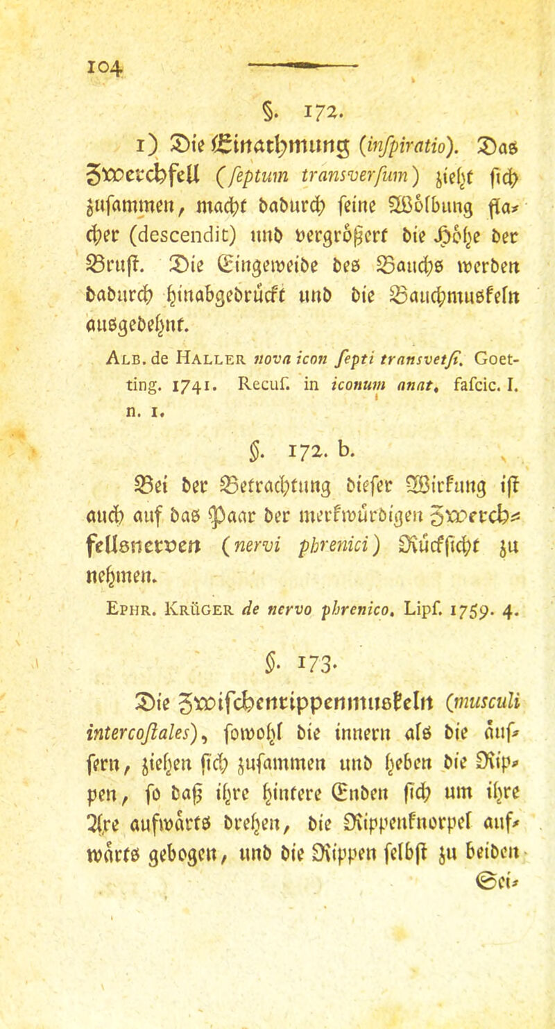 §. l7^• i) (infpiratio). ^Daö ^Wctd^fcU (feptum transverfum) fi4> jufamme», madt)t böbur^) feine 2ß6ibimg fla;^ d;er (descendit) tmb t)ergro^crf bie J^oi^e ber S5i*uf!. 3)ie ^ingcivdbe beß Saud;ß n^erbett baburd? ^inabgebrueft unb bie S3aud?mnßfeftt (uißgebei^nf. Alb. de Haller «ova icon fepti transvetß. Goet- ting. 1741. Recuf. in iconum anat, fafcic. I. n. I. §• 172. b. S3ei ber S5efrad;tung biefer QßirFimg ijf (Uid? auf baß ^aar ber merfiruröigeu ^xoetebi^ feUönerxJCrt (nervi phrenici) Üvucffid;r ju nehmen. Ephr. Krüger de nervo phrenico, Lipf. 1759. 4. §■ 173- 35ie 5»3ifcbtwtippcnmil8tclrt (nmsculi intercoßales) ^ foivoi^f bie innern afß bie auf» fern, jief^eu ft’d; jufammen unb i^ebeu bie Ovipp pen, fö ba^ if^re ^iiUere (Hüben fi(b um iljre 2(,re aufmartß breiten, bie 0tippenfnorpef auf# tvarfß gebogen, unb bie ^iippen felbjf ju beiben> ©ei#
