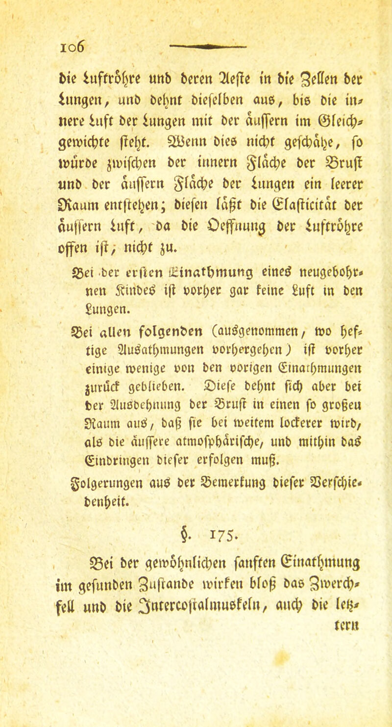 io6 bte hiffroljre «itb bctm tit btV lungen, unb behnt btefelben aue, bis Die hu nere hift Der lungett mit Der diijTern im ©feic^> gemiebte |?ebt. SiJemt Dies nicht gefcbdbe, fo mürbe jmifeben Der ttmern §(dct;e Der S5ru|l unb Der duffem §fdcbe Der iungen ein leerer Dvaum entfteben; biefen la§t Die ©lafticitdt Der duffem hift, ba Die Oeffnung Der iuftrpbre offen iß; nicht ju. S5ct bec erften üiinathmung eineö neugeboht* neu Äinbe^ ijt oorher gar feine 2uft in Den Jungen. SBei allen folgenben (aujJgenommen / mo hef* tige Slu^athmungen oorheicgehcn) i(? oorher einige wenige oon Den oorigen (Sinathmungen juruef geblieben, ©iefe be^nt fich aber bei ber 2lu0behming ber iStuft in einen fo gro§eu Siaum aiicS/ bag fie bei weitem locfeter wirb/ al0 bie duffere atmofphdrifche/ unb mithin ba^ Einbringen biefer erfolgen mu§. Folgerungen auö ber Semerfung biefer Serfchic» benheit. §• 175. 58ei ber gcw6hnlicl)en fanften ©inathmung im gefunben wirfen blo|? bas S'^erch^» feil mO bie tmt