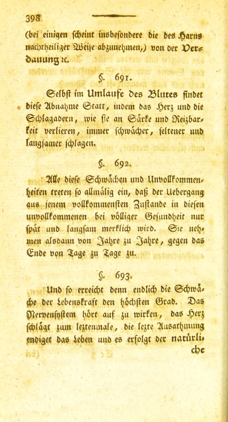 398’. (bd etm>tt f(fed«t tttßbßfonbcte bie beeUg^ötttd naci)rbßtri^er ai5ei)e abjunel^menj »on oec ViX^ baiumg :c. §. 691. ^eibft tm Umlaufe öes Blutes ftitb« . btefe 2lbnai}me @ratr, iitbein bas unb bie (^cblagabern / wie (le an 0arfe unb Üvei^bat# feit verlieren, immer fcl;wdc^er/ feltenec unb fangfamer fcblagen, §. 692. 3(0e biefe @cl)wdcbett «nb Unboßfommen^ l^eif'en fr^m fo allmdlig ein, ba^ ber Uebergang aus lenem boflfommenjlen i» «nbbßfommenen bei bottiger ©efunbl^eit nur fpat unb langfam mevfltcb wirb. 0ie ne^# men aleßann bon 3^9^« (^nbe bon ^age jii ^age ju. 693, Unb fo errei(|>f benn enbli^ bie 0<^wd-» ^e ber iebenofraft ben ^ocbjlen ©rab. 2>a$ f)ilerbenft)(lem bort auf ju wirfen, baß .^erj fcblftgt jnm lejtemnafe, bie le^fe Tlußaf^immg enbiset bas ieben unb cß erfolgt ber naturli#